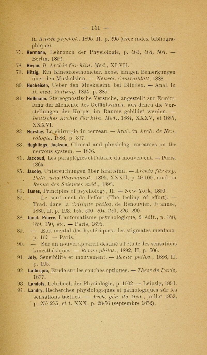 in Aïinée psyclwl., 1895, II, p. 295 (avec index bibliogra- phique). 77. Hermann, Lehrbucli der Physiologie, p. 483, 484, 504. — Berlin, 1892. 78. Heyne, D. Archiv fier klln. Med., XLVII. 70. Hitzig, Ein Kinesiaesthometer, nebst einigen Bemerkungen ûber den Muskelsinn. — Neurol. Centralblatt, 1888. 80. Hocheisen, Ueber den ^luskelsinn bei Blinden. — Anal, in L. med. Zeitung, 1894, p. 885. 81. Hoffmann, Stereognostische Yersuche, angestellt zur Ermitt- lung der Elemente des Gefiihlssinns, aus denen die Vor- stellungen der Kôrper im Raunie gebildet werden. — Deulsches Archiv fur Min. Med., 1884, XXXY, et 1885, XXXVI. 82. Horsiey, La^chirurgie du cerveau. — Anal, in Arch. de Neu. rologie, 1886, p. 397. 83. Hughiings, Jackson, Clinical and physiolog. researces on the nervous System. — 1876. 8't. Jaccoud, Les paraplégies et l'ataxie du mouvement. — Paris, 1864. 85. Jacoby, Untersuchungen ûber Kraftsinn. — Archiv fur e.rp. Path. undPharmacol., 1893, XXXII, p. 49-100; anal, in Revue des Science.'i méd., 1893. 86. James, Principles of psychology, II. — New-York, 1890. 87. — Le sentiment de l'effort (The feeling of effort). — Trad. dans la Critique philos, de Renouvier. 9e année, 18S0, II, p. 123, 12i, 200, 20i, 220, 226, 290. 88. Janet, Pierre, L'automatisme psychologique, 2^ édit., p. 348, 349, 3-50, etc. — Paris, 1894. 89. — Etat mental des hystériques; les stigmates mentaux, p. 167. — Paris. 90. — Sur un nouvel appareil destiné à l'étude des sensations kinesthésiques. — Revue philos., 1892, II, p. -506. 91. Joly, Sensibilité et mouvement. — Revue philos., 1886, II, p. 125. 92. Lafforgue, Etude sur les couches optiques. — Thèse de Paris, 1877. 93. Landois, Lehi'buch der Physiologie, p. 1002. — Leipzig, 1893. 94. Landry, Recherches physiologiques et pathologiques sûr les sensations tactiles. — Arch. gèn. de Méd., juillet 1852, p. 257-275, et t. XXX, p. 28-.56 (septembre 1^52).