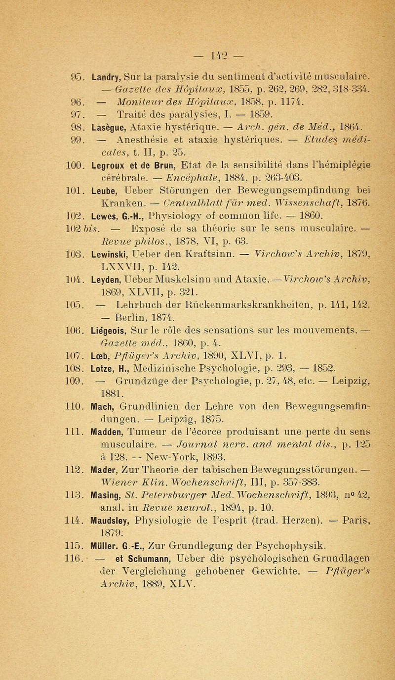 — I'c2 — 95. Landry, Sur la parah'sie du sentiment d'activité musculaire. — Gazette des Hôpitaux, 1855, p. 262, 2t)9, 282, 81.S-334. 96. — Moniteur des Hùpitaiiœ, l'iÇ:^, \>. Wl'i:. 97. — Traité des paralysies, I. — 1859. 98. Lasègue, Ataxie hystérique. — Arch. gén. de Méd., 1861. 99. — Anesthésie et ataxie hystériques. — Etudes médi- cales, t. II, p. 25. 100. Legroux et de Brun, Etat de la sensibilité dans l'hémiplégie cérébrale. — Encéphale, 1884, p. 263-403. 101. Leube, Ueber Stôrungen der Bewegungsempfindung bei Kranken. — Centralhlait fur med. Wissenschaft, 1876. 102. Lewes, G.-H., Physiology of common life. — 1860. 102 bis. — Exposé de sa théorie sur le sens musculaire. — Revue philos., 1878, VI, p. 63. 103. Lewinski, Ueber den Kraftsinn. — Virchoi'fs Archiv, 1879, LXXVII, p. 142. 104. Leyden, Ueber Muskelsinn und Ataxie. —Virchoiv's Archiv, 1869, XLVII, p. 321. 105. — Lehrbuch der Rftckenmarkskrankheiten, p. 141,142. — Berlin, 1874. 106. Liégeois, Sur le rôle des sensations sur les mouvements. — Gazette méd., 1860, p. 4. 107. Lœb, Pflilger's Archiv, 1890, XLVI, p. 1. 108. Lotze, H., Medizinische Psychologie, p. 293, — 1852. 109. — Grundzuge der Psychologie, p. 27, 48, etc. — Leipzig, 1881. 110. Macli, Grundlinien der Lehre von den Bewegungsemfin- dungen. — Leipzig, 1875. 111. Madden, Tumeur de l'écorce produisant une perte du sens musculaire. — Journal nerv. and. mental dis., p. 125 à 128. -- New-York, 1893. 112. Mader, Zur Théorie der tabischenBewegungsstôrungen. — Wiener Klin. Wochenschrift, III, p. 357-383. 113. IVIasing, St. Petersburger Med. Wochenschrift, 1893, n» 42, anal, in Revue neiirol., 1894, p. 10. 114. Maudsley, Physiologie de l'esprit (trad. Herzen). — Paris, 1879. 115. IVIUller. G.-E., Zur Grundlegung der Psychophysik. 116. — et Scliumann, Ueber die psychologischen Grundlagen der Vergieichung gehobener Gewichte. — Pflilger's Archiv, 1889, XLV.