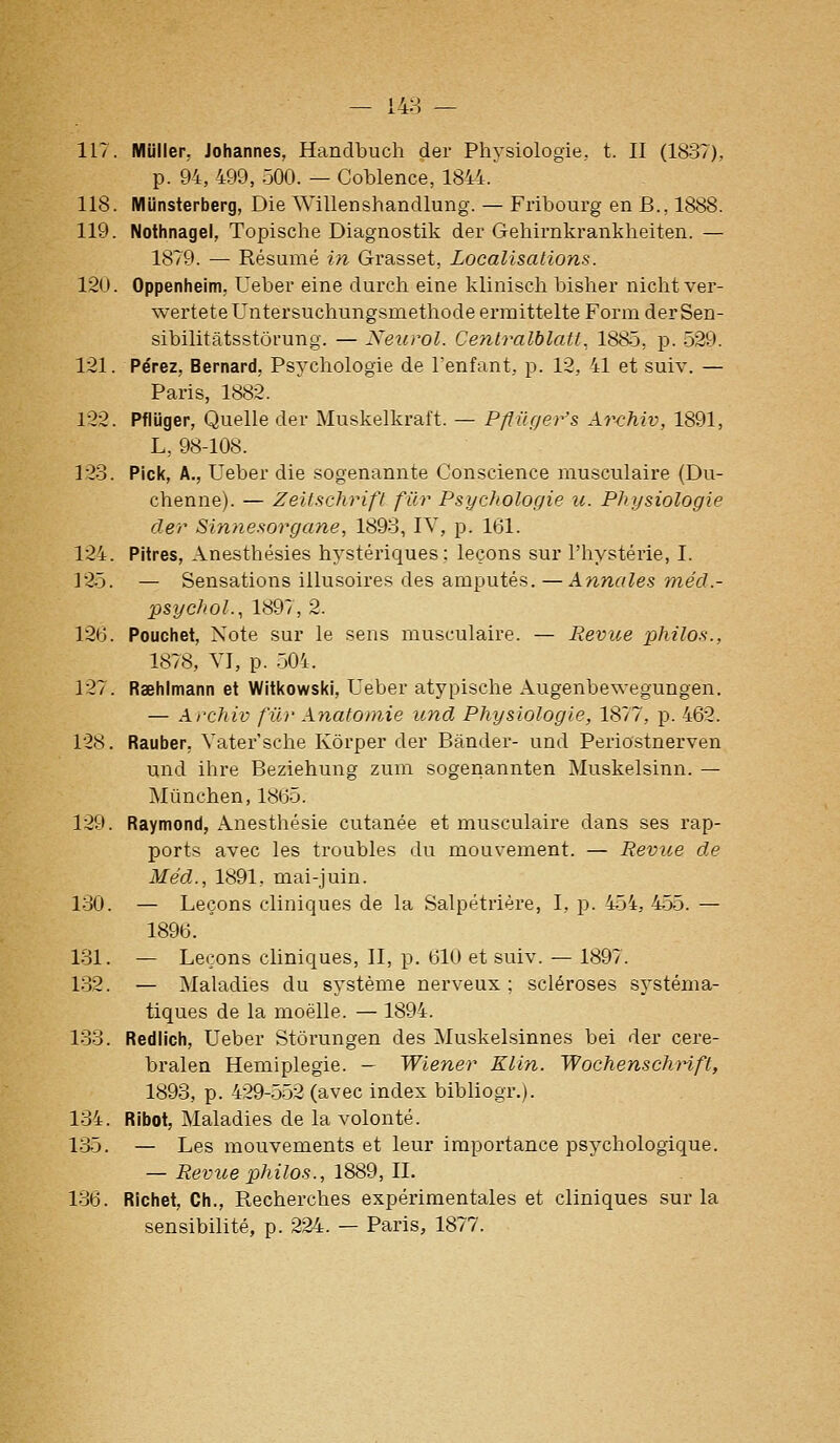 117. Mijller, Johannes, Handbuch der Physiologie,, t. II (1837), p. 94, 499, 500. — Coblence, 1844. 118. Miinsterberg, Die Willenshandlung. — Fribourg en B., 1888. 119. Nothnagel, Topische Diagnostik der Gehirnkrankheiten. — 1879. — Résumé in Grasset, Localisations. 120. Oppenheim, Ueber eine durch eine kliniscli bisher nicht ver- wertete Untersuchungsmethode ermittelte Foi-m der Sen- sibilitatsstôrung. — Neurol. Centralblatt., 1885, p. 529. 121. Pérez, Bernard, Psychologie de l'enfant, p. 12, 41 et suiv. — Paris, 1882. 122. Pfliiger, Quelle der Muskelkraft. — Pflilger's Archiv, 1891, L, 98-108. 123. Rick, A., Ueber die sogenannte Conscience musculaire (Du- chenne). — Zeitschrifl fur Psychologie u. Physiologie der Sinnesorgane, 1893, IV, p. 161. 124. Pitres, Anesthésies hystériques; leçons sur l'hystérie, I. 125. — Sensations illusoires des amputés. — Ann((les méd.- psychol., 1897, 2. 126. Pouchet, Note sur le sens musculaire. — Revue philos., 1878, YI, p. 504. 127. Raehimann et Witkowski, Ueber atypische Augenbev.-egungen. — Archiv fil)' Anafomie und Physiologie, 1877, p. 462. 128. Rauber, Vater'sche Kôrper der Bander- und Periostnerven und ihre Beziehung zum sogenannten Muskelsinn. — Mùnchen, 1865. 129. Raymond, Anesthésie cutanée et musculaire dans ses rap- ports avec les troubles du mouvement. — Revue de Méd., 1891, mai-juin. 130. — Leçons cliniques de la Salpétrière, I, p. 454, 455. — 1896. ' loi. — Leçons cliniques, II, p. 610 et suiv. — 1897. 132. — Maladies du système nerveux; scléroses systéma- tiques de la moelle. — 1894. 133. Rediich, Ueber Stôrungen des Muskelsinnes bei der cere- bralea Hémiplégie. — Wiener Klin. WochenschHft, 1893, p. 429-552 (avec index bibliogr.). 134. Ribot, Maladies de la volonté. 135. — Les mouvements et leur importance psychologique. — Revue philos., 1889, IL 136. Richet, Ch., Recherches expérimentales et cliniques sur la sensibilité, p. 224. — Paris, 1877.