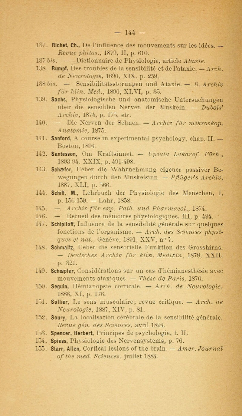 137. Richet, Ch.. De l'influence des mouvements sur les idées. — Revue philos., 1879. II, p. 610. 137 bis. — Dictionnaire de Pliysiologie, article Ataxie. 138. Rumpf, Des troubles de la sensibilité et de Tataxie. — A7xh. de Neui^ologie, 1890, XIX, p. 2-59. l'èfibis. — Sensibilitâtsstôrungen und Ataxie. — D. Archiv fiir Min. Med., 1890, XLVI, p. a5. 139. Sachs, Physiologische und anatomische Untersuchungen ûber die sensiblen Nerven der Muskeln. — Dubois' Archiv, 1874, p. 17.5, etc. 14<î. — Die Nerven der Sehnen. — Archiv fur niikrosTwp. Aiiatomie, 1875. lil. Sanford, A course in expérimental psychology, chap. II. — Boston, 1894. 142. Santesson, Om Kraftsinnet. — Upsala Làkaref. Forh., 1893-94, XXIX, p. 491-498. 143. Schaefer, Ueber die Wahrnehmung eigener passiver Be- wegungen durcb den Muskelsinn. — Pfïûger's Archiv, 1887. XDI, p. .56(3. 144. Schiff, M., Lehrbuch der Physiologie des Menschen, I, p. 1.56-1-59. — Labr, 1858. 145. — Archiv fur exp. Path. und Pharmacol., 1874. 14<3. — Recueil des mémoires physiologiques, III, p. 494. ' 147. Schipiloff, Influence de la sensibilité générale sur quelques fonctions de l'organisme. — Arch. des Sciences physi- ques et nat., Genève, 1891, XXV, n» 7. 148. Schmaitz, Ueber die sensorielle Funktion des Grosshirns. — Leutsches Archiv fur Min. Medizin, 1878, XXII, p. 321. 149. Schœpfer, Considérations sur un cas d'hémianesthésie avec mouvements ataxiques. — Thèse de Paris, 1876. 1-50. Seguin, Hémianopsie corticale. — Arch. de Neurologie, 1886, XI, p. 176. 1-51. Sollier, Le sens musculaire: revue critique. — Arch. de Neurologie, 1887, XIV, p. 81. 152. Soury, La localisation cérébrale de la sensibilité générale. Revue gén. des Scieyices, avril 1894. l->3. Spencer, Herbert, Principes de psychologie, t. II. 154. Spiess, Physiologie des Nervensystems, p. 76. 155. Starr, Allen, Cortical lésions of the brain. — Amer. Journal of the med. Sciences, juillet 1884.