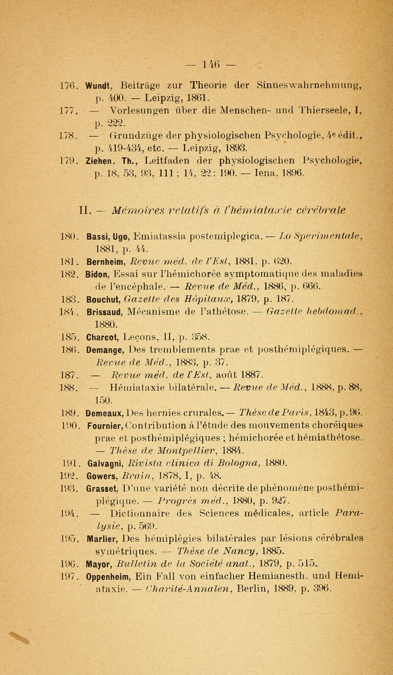 ~ 14(i — 176. Wundt, Beitràge zur Théorie der Sinneswahrnehmiing, p. 400. — Leipzig, 1861. 177. — Vorlesungen iiber die Menschen- und Thierseele, I, p. 222. 178. — ftrundzuge der physiologischen Psychologie, 4e édit., p. 419-434, etc. — Leipzig, 1893. 179. Ziehen, Th., Leitfaden der physiologischen Psychologie, p. IH, 58, 93, 111 : 14, 22 : 190. — lena, 1896. II. — Mémoires ^-'clatifs à l'hémiataa-ie cérébrale 180. Bassi, Ugo, Emiatassia postemiplegica. — Lo Sperimentale, 1881, p. 44. 181. Bernheim, Revice rnécl. de l'Est, 1881, p. 620. 182. Bidon, Essai sur l'hémichorée symptomatique des maladies de l'encéphale. — Revue de Méd., 1886, p. 666. 183. Bouchut, Gazette des Hôpitaux, 1879, p. 187. 184. Brissaud, Mécanisme de l'athétose. — Gazette hebdomad., 1880. 185. Charcot, Leçons, II, p. 358. 186. Démange, Des tremblements prae et posthémiplégiques. — Revue de Méd., 1883, p. 37. 187. — Revue méd. de VEst., août 1887. 188. — Héuîiataxie bilatérale. — Reviie de Méd., 1888, p. 88, 150. 189. Demeaux, 1 Jes hernies crurales.— Thèse de Paris, 1843, p.9(>. 190. Fournier, Contribution à l'étude des mouvements choréiques prae et posthémiplégiques ; hémichorée et hémiathétose. — Thèse de Montpellier, 1884. 191. Galvagni, Rivista. clinica di Bologna, 1880. 192. Gowers, Brain, 1878, I, p. 48. 193. Grasset, D'une variété non décrite de phénomène posthémi- plégique. — Progrès méd., 1880, p. 927. 194. — Dictionnaire des Sciences médicales, article Para- lysie, p. 569. 195. Marlier, Des hémiplégies bilatérales par lésions cérébrales symétriques. — Thèse de Nancy, 1885. 196. Mayor, Bulletin de la Société anat., 1879, p. 515. 197. Oppenheim, Ein Fall von einfacher Hemianesth. und Hemi- ataxie. — Charité-Annalen, Berlin, 1889. p. 396.