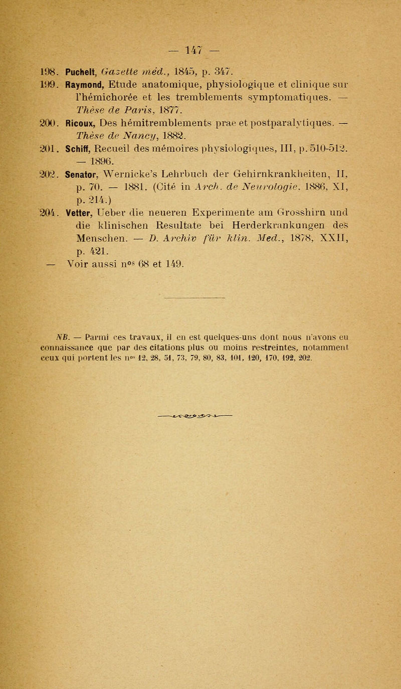 li)8. Pucheit, (razelte méd., 1845, p. 347. 199. Raymond, Etude anatoniique, physiologique et clinique sur l'hémichorée et les tremblements symptomatiques. — Thèse de Paris, 1877. 20(>. Ricoux, Des héraitremblements prae et postparalytiques. — Thèse de Nancy, 1882. 201. Schiff, Recueil des mémoires physiologii|ues, III, p. 510-512. — 1896. 202. Senator, Wernicke's Lehrbuch der Gehirnkranklieiten, II, p. 70. — 1881. (Cité in Arcfi. de Neurologie. 1886, XI, p. 214.) 204. Vetter, Uebev die neueren Expérimente am (irosshirn und die klinischen Resultate bei Herderkrankungen des Menschen. — D. Archiv fur klin. Med., 1878, XXII, p. 421. — Voir aussi n* 6S et 149. NB. — Parmi ces travaux, il en est quelques-uns dont nous n'avons eu connaissance que par des citations plus ou moins restreintes, notamment ceux qui purtent les n»- 12. 28. 51, 73. 79, 80, 83, 101, 120, 170. 192, 202.