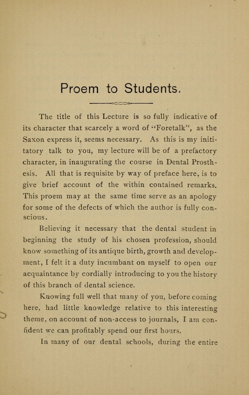 Proem to Students. The title of this Lecture is so fully indicative of its character that scarcely a word of Foretalk, as the Saxon express it, seems necessary. As this is my initi- tatory talk to you, my lecture will be of a prefactory character, in inaugurating the course in Dental Prosth- esis. All that is requisite by way of preface here, is to give brief account of the within contained remarks. This proem may at the same time serve as an apology for some of the defects of which the author is fully con- scious. Believing it necessary that the dental student in beginning the study of his chosen profession, should know something of its antique birth, growth and develop- ment, I felt it a duty incumbant on myself to open our acquaintance by cordially introducing to you the history of this branch of dental science. Knowing full well that many of you, before coming here, had little knowledge relative to this interesting theme, on account of non-access to journals, I am con- fident we can profitably spend our first hours. In many of our dental schools, during the entire