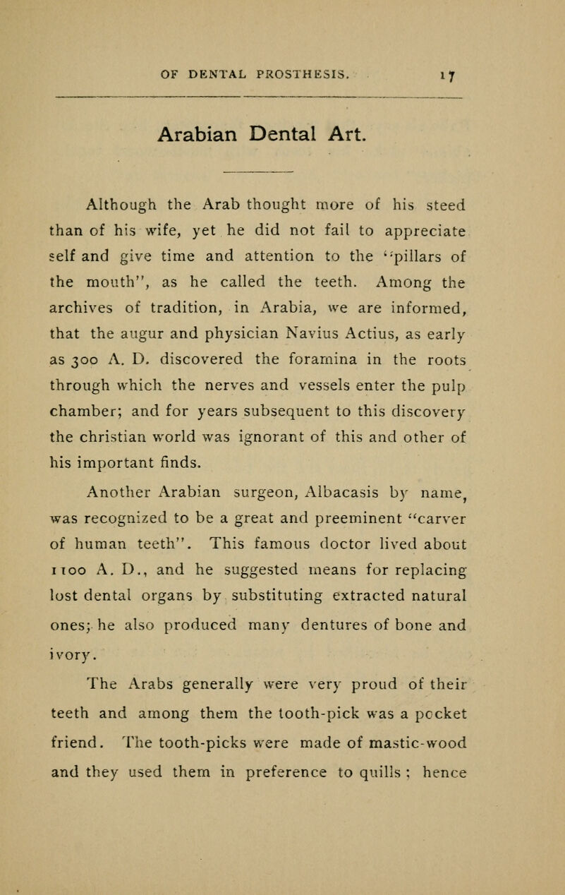 Arabian Dental Art. Although the Arab thought more of his steed than of his wife, yet he did not fail to appreciate self and give time and attention to the '-pillars of the mouth, as he called the teeth. Among the archives of tradition, in Arabia, we are informed, that the augur and physician Navius Actius, as early as 300 A. D. discovered the foramina in the roots through which the nerves and vessels enter the pulp chamber; and for years subsequent to this discovery the christian world was ignorant of this and other of his important finds. Another Arabian surgeon, Aibacasis b)- name, was recognized to be a great and preeminent -'carver of human teeth. This famous doctor lived about I TOO A. D., and he suggested means for replacing lost dental organs by substituting extracted natural ones; he also produced many dentures of bone and ivory. The Arabs generally were very proud of their teeth and among them the tooth-pick was a pccket friend. The tooth-picks were made of mastic-wood and they used them in preference to quills ; hence