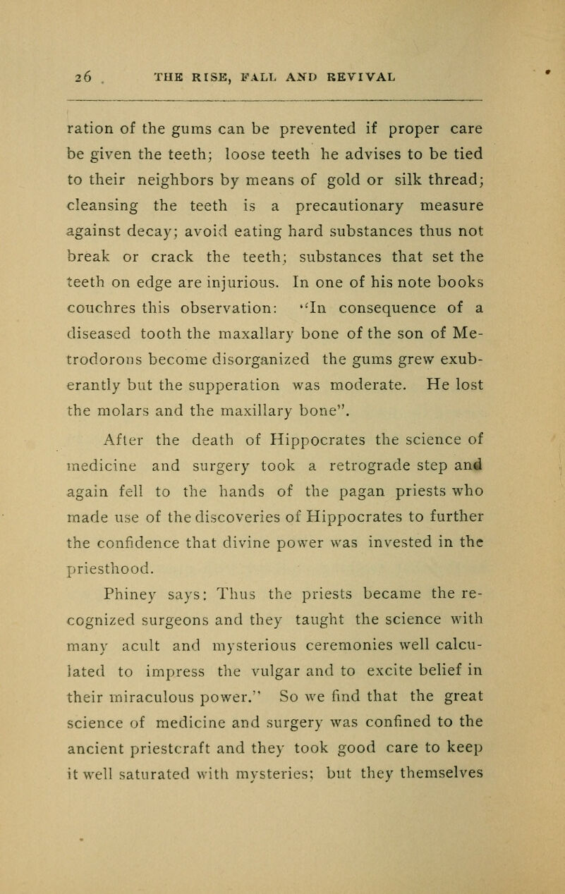 ration of the gums can be prevented if proper care be given the teeth; loose teeth he advises to be tied to their neighbors by means of gold or silk thread; cleansing the teeth is a precautionary measure against decay; avoid eating hard substances thus not break or crack the teeth; substances that set the teeth on edge are injurious. In one of his note books couchres this observation: '-In consequence of a diseased tooth the maxallary bone of the son of Me- trodorons become disorganized the gums grew exub- erantly but the supperation was moderate. He lost the molars and the maxillary bone. After the death of Hippocrates the science of medicine and surgery took a retrograde step and again fell to the hands of the pagan priests who made use of the discoveries of Hippocrates to further the confidence that divine power was invested in the priesthood. Phiney says: Thus the priests became the re- cognized surgeons and they taught the science with many acult and mysterious ceremonies well calcu- lated to impress the vulgar and to excite belief in their miraculous power. So we find that the great science of medicine and surgery was confined to the ancient priestcraft and they took good care to keep it well saturated with mysteries; but they themselves