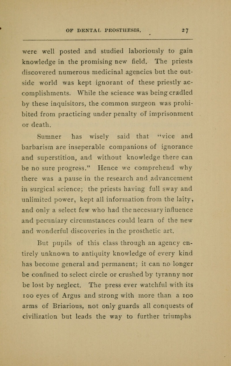 were well posted and studied laboriously to gain knowledge in the promising new field. The priests discovered numerous medicinal agencies but the out- side world was kept ignorant of these priestly ac- complishments. While the science was being cradled by these inquisitors, the common surgeon was prohi- bited from practicing under penalty of imprisonment or death. Sumner has wisely said that vice and barbarism are inseperable companions of ignorance and superstition, and without knowledge there can be no sure progress. Hence we comprehend why there was a pause in the research and advancement in surgical science; the priests having full sway and unlimited power, kept all information from the laity, and only a select few who had the necessary influence and pecuniary circumstances could learn of the new and wonderful discoveries in the prosthetic art. But pupils of this class through an agency en- tirely unknown to antiquity knowledge of every kind has become general and permanent; it can no longer be confined to select circle or crushed by tyranny nor be lost by neglect. The press ever watchful with its 100 eyes of Argus and strong with more than a loo arms of Briarious, not only guards all conquests of civilization but leads the way to further triumphs