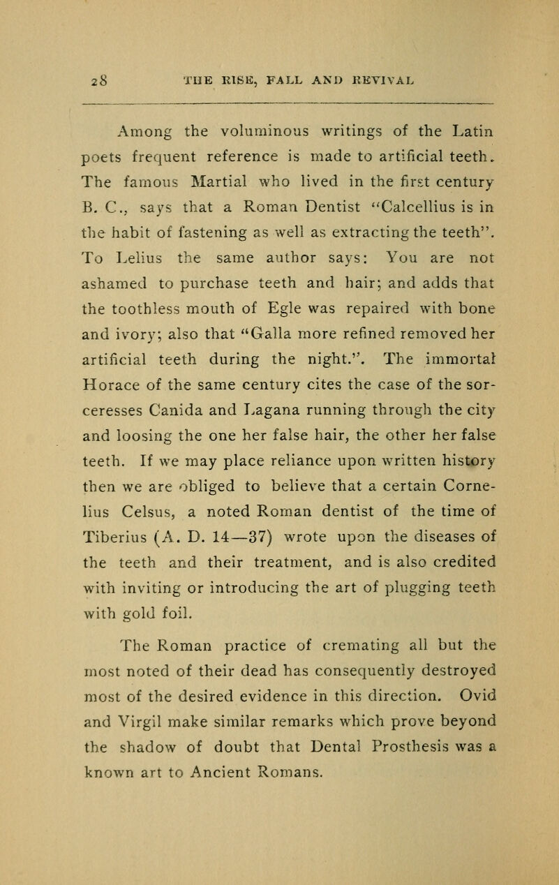 Among the voluminous writings of the Latin poets frequent reference is made to artificial teeth. The famous Martial who lived in the first century B. C, says that a Roman Dentist ''Calcellius is in the habit of fastening as well as extracting the teeth. To Lelius the same author says: You are not ashamed to purchase teeth and hair; and adds that the toothless mouth of Egle was repaired with bone and ivory; also that Galla more refined removed her artificial teeth during the night.. The immortal Horace of the same century cites the case of the sor- ceresses Canida and Lagana running through the city and loosing the one her false hair, the other her false teeth. If we may place reliance upon written history then we are obliged to believe that a certain Corne- lius Celsus, a noted Roman dentist of the time of Tiberius (A. D. 14—37) wrote upon the diseases of the teeth and their treatment, and is also credited with inviting or introducing the art of plugging teeth with gold foil. The Roman practice of cremating all but the most noted of their dead has consequently destroyed most of the desired evidence in this direction. Ovid and Virgil make similar remarks which prove beyond the shadow of doubt that Dental Prosthesis was a known art to Ancient Romans.