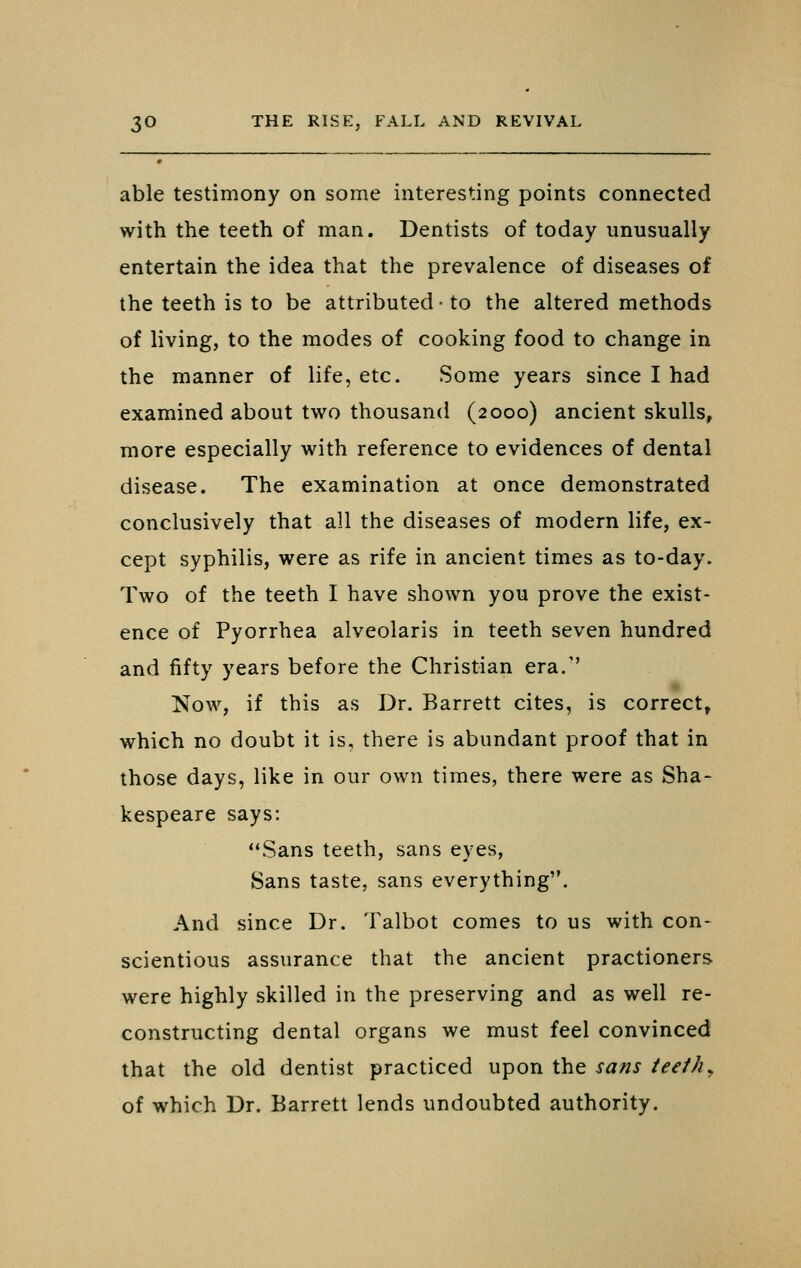 able testimony on some interesting points connected with the teeth of man. Dentists of today unusually entertain the idea that the prevalence of diseases of the teeth is to be attributed • to the altered methods of living, to the modes of cooking food to change in the manner of life, etc. Some years since I had examined about two thousand (2000) ancient skulls, more especially with reference to evidences of dental disease. The examination at once demonstrated conclusively that all the diseases of modern life, ex- cept syphilis, were as rife in ancient times as to-day. Two of the teeth I have shown you prove the exist- ence of Pyorrhea alveolaris in teeth seven hundred and fifty years before the Christian era.'' Now, if this as Dr. Barrett cites, is correct, which no doubt it is, there is abundant proof that in those days, like in our own times, there were as Sha- kespeare says: Sans teeth, sans eyes, Sans taste, sans everything. And since Dr. Talbot comes to us with con- scientious assurance that the ancient practioners were highly skilled in the preserving and as well re- constructing dental organs we must feel convinced that the old dentist practiced upon the sans teeth ^ of which Dr. Barrett lends undoubted authority.