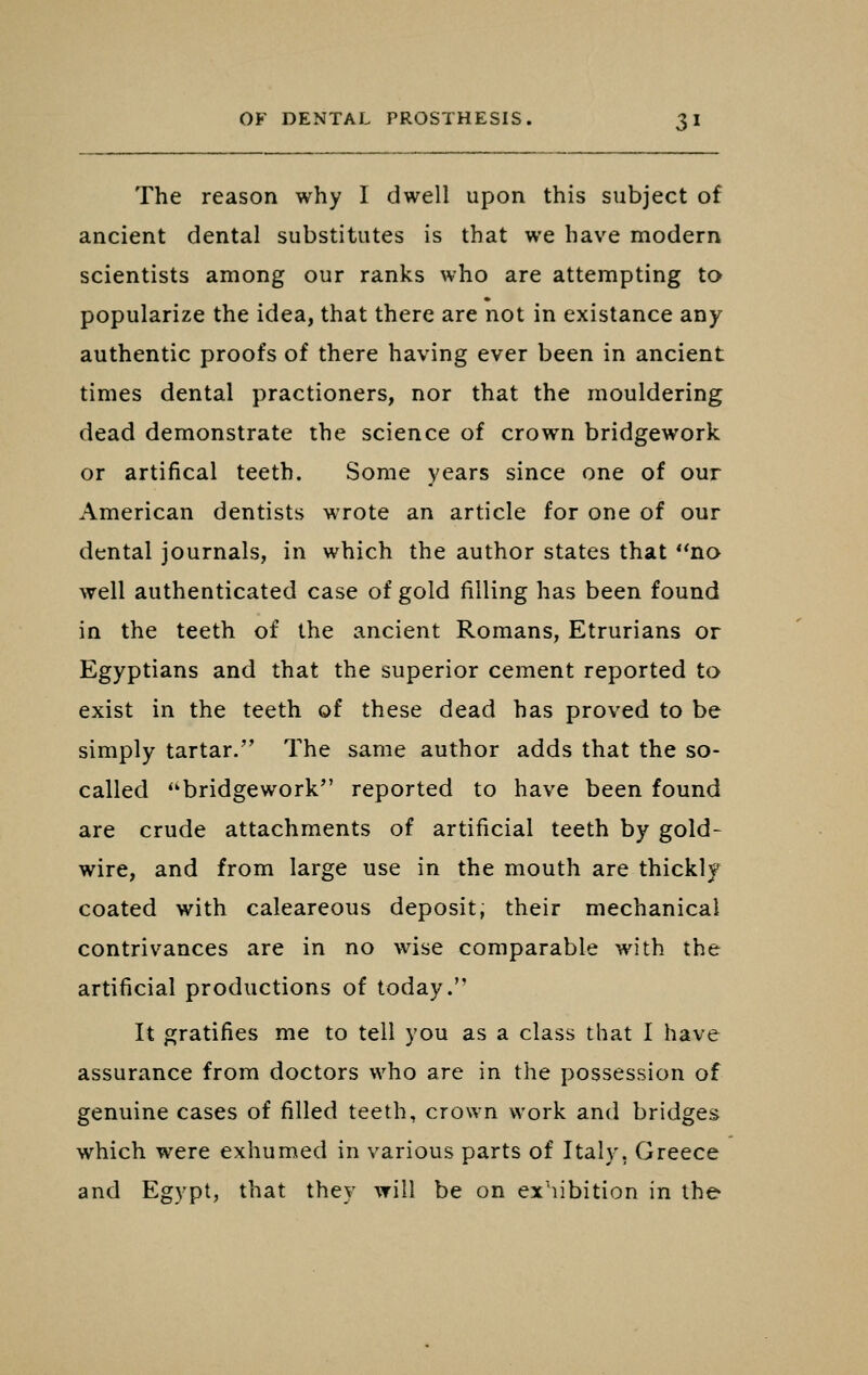 The reason why I dwell upon this subject of ancient dental substitutes is that we have modern scientists among our ranks who are attempting to popularize the idea, that there are not in existance any authentic proofs of there having ever been in ancient times dental practioners, nor that the mouldering dead demonstrate the science of crown bridgework or artifical teeth. Some years since one of our American dentists wrote an article for one of our dental journals, in which the author states that no well authenticated case of gold filling has been found in the teeth of the ancient Romans, Etrurians or Egyptians and that the superior cement reported to exist in the teeth of these dead has proved to be simply tartar. The same author adds that the so- called bridgework*' reported to have been found are crude attachments of artificial teeth by gold- wire, and from large use in the mouth are thickly coated with caleareous deposit; their mechanical contrivances are in no wise comparable with the artificial productions of today. It gratifies me to tell you as a class that I have assurance from doctors who are in the possession of genuine cases of filled teeth, crown work and bridges which were exhumed in various parts of Italy, Greece and Egypt, that they will be on exhibition in the