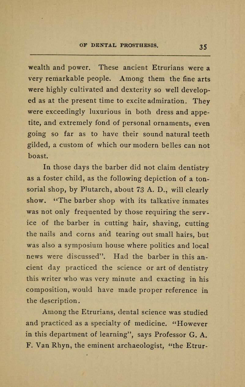wealth and power. These ancient Etrurians were a very remarkable people. Among them the fine arts were highly cultivated and dexterity so well develop- ed as at the present time to excite admiration. They were exceedingly luxurious in both dress and appe- tite, and extremely fond of personal ornaments, even going so far as to have their sound natural teeth gilded, a custom of which our modern belles can not boast. In those days the barber did not claim dentistry as a foster child, as the following depiction of a ton- sorial shop, by Plutarch, about 73 A. D., will clearly show. The barber shop with its talkative inmates was not only frequented by those requiring the serv- ice of the barber in cutting hair, shaving, cutting the nails and corns and tearing out small hairs, but was also a symposium house where politics and local news were discussed. Had the barber in this an- cient day practiced the science or art of dentistry this writer who was very minute and exacting in his composition, would have made proper reference in the description. Among the Etrurians, dental science was studied and practiced as a specialty of medicine. However in this department of learning, says Professor G. A. F. Van Rhyn, the eminent archaeologist, the Etrur-