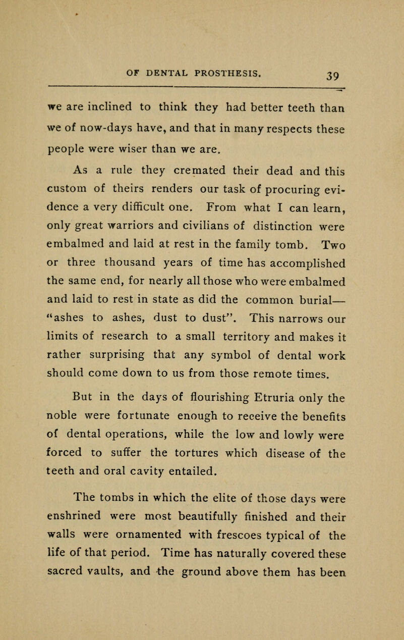 we are inclined to think they had better teeth than we of now-days have» and that in many respects these people were wiser than we are. As a rule they cremated their dead and this custom of theirs renders our task of procuring evi- dence a very difficult one. From what I can learn, only great warriors and civilians of distinction were embalmed and laid at rest in the family tomb. Two or three thousand years of time has accomplished the same end, for nearly all those who were embalmed and laid to rest in state as did the common burial— ashes to ashes, dust to dust. This narrows our limits of research to a small territory and makes it rather surprising that any symbol of dental work should come down to us from those remote times. But in the days of flourishing Etruria only the noble were fortunate enough to receive the benefits of dental operations, while the low and lowly were forced to suffer the tortures which disease of the teeth and oral cavity entailed. The tombs in which the elite of those days were enshrined were most beautifully finished and their walls were ornamented with frescoes typical of the life of that period. Time has naturally covered these sacred vaults, and -the ground above them has been