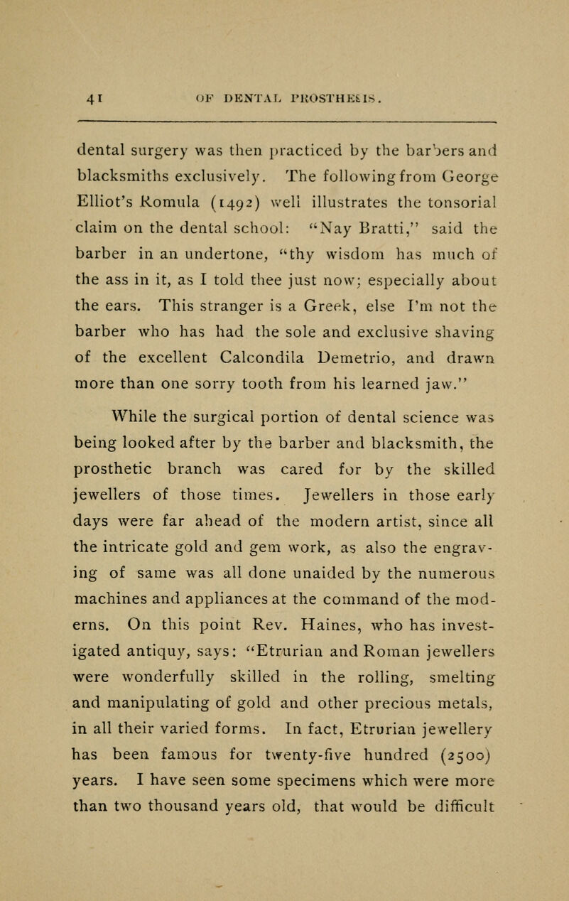 dental surgery was then practiced by the barbers and blacksmiths exclusively. The following from George Elliot's Romula (1492) well illustrates the tonsorial claim on the dental school: Nay Bratti, said the barber in an undertone, thy wisdom has much of the ass in it, as I told thee just now; especially about the ears. This stranger is a Greek, else I'm not the barber who has had the sole and exclusive shaving of the excellent Calcondila Demetrio, and drawn more than one sorry tooth from his learned jaw. While the surgical portion of dental science was being looked after by the barber and blacksmith, the prosthetic branch was cared for by the skilled jewellers of those times. Jewellers in those early days were far ahead of the modern artist, since all the intricate gold and gem work, as also the engrav- ing of same was all done unaided by the numerous machines and appliances at the command of the mod- erns. On this point Rev. Haines, w^ho has invest- igated antiquy, says: Etrurian and Roman jewellers were wonderfully skilled in the rolling, smelting and manipulating of gold and other precious metals, in all their varied forms. In fact, Etrurian jewellery has been famous for twenty-five hundred (2500) years. I have seen some specimens which were more than two thousand years old, that would be difficult
