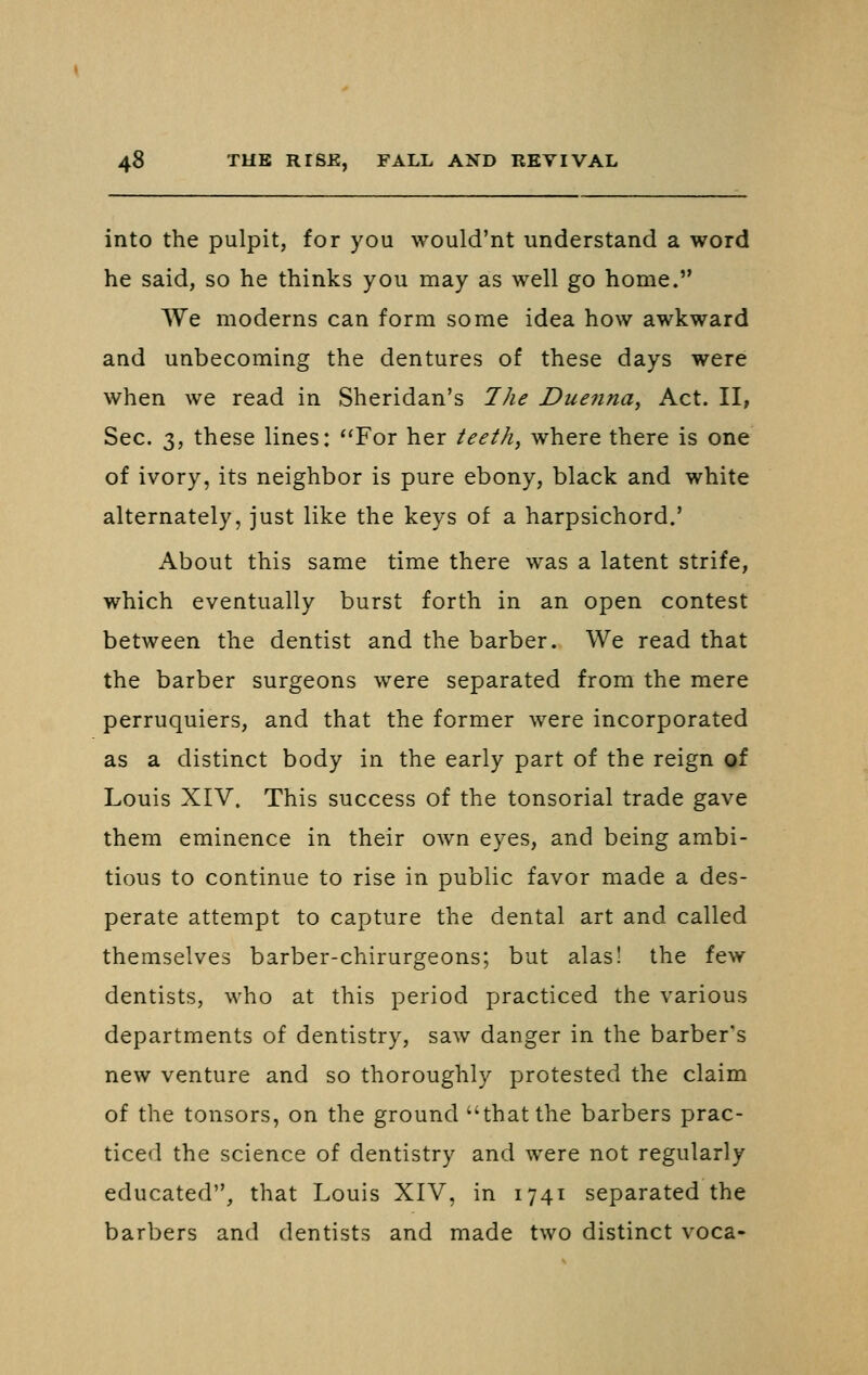 into the pulpit, for you would'nt understand a word he said, so he thinks you may as well go home. We moderns can form some idea how awkward and unbecoming the dentures of these days were when we read in Sheridan's The Duenna, Act. II, Sec. 3, these lines: For her teeth, where there is one of ivory, its neighbor is pure ebony, black and white alternately, just like the keys of a harpsichord.' About this same time there was a latent strife, which eventually burst forth in an open contest between the dentist and the barber. We read that the barber surgeons were separated from the mere perruquiers, and that the former were incorporated as a distinct body in the early part of the reign of Louis XIV. This success of the tonsorial trade gave them eminence in their own eyes, and being ambi- tious to continue to rise in public favor made a des- perate attempt to capture the dental art and called themselves barber-chirurgeons; but alas! the few dentists, who at this period practiced the various departments of dentistry, saw danger in the barber's new venture and so thoroughly protested the claim of the tensors, on the ground that the barbers prac- ticed the science of dentistry and were not regularly educated, that Louis XIV, in 1741 separated the barbers and dentists and made two distinct voca-