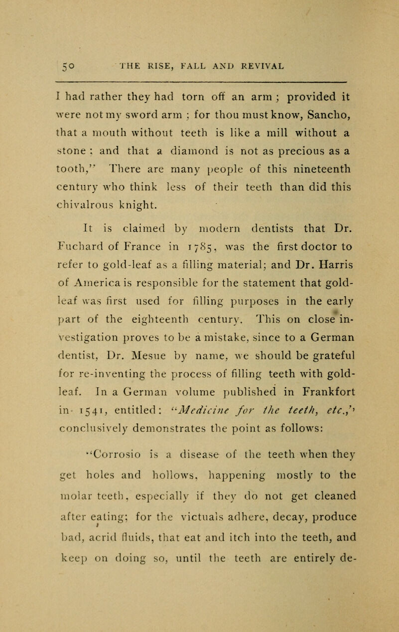 I had rather they had torn off an arm ; provided it were not my sword arm ; for thou must know, Sancho, that a mouth without teeth is like a mill without a stone ; and that a diamond is not as precious as a tooth, There are many people of this nineteenth century who think less of their teeth than did this chivalrous knight. It is claimed by modern dentists that Dr. P\ichard of France in 1785, was the first doctor to refer to gold-leaf as a filling material; and Dr. Harris of America is responsible for the statement that gold- leaf was first used for filling purposes in the early part of the eighteenth century. This on close in- vestigation proves to be a mistake, since to a German dentist, Dr. Mesne by name, we should be grateful for re-inventing the process of filling teeth with gold- leaf. In a German volume j)ublished in Frankfort in- i54«, entitled: ^'Medicine for the teeth, etc,,'' conclusively demonstrates the point as follows: •'Corrosio is a disease of the teeth when they get holes and hollows, happening mostly to the molar teeth, especially if they do not get cleaned after eating; for the victuals adhere, decay, produce bad, acrid fluids, that eat and itch into the teeth, and keep on doing so, until the teeth are entirely de-