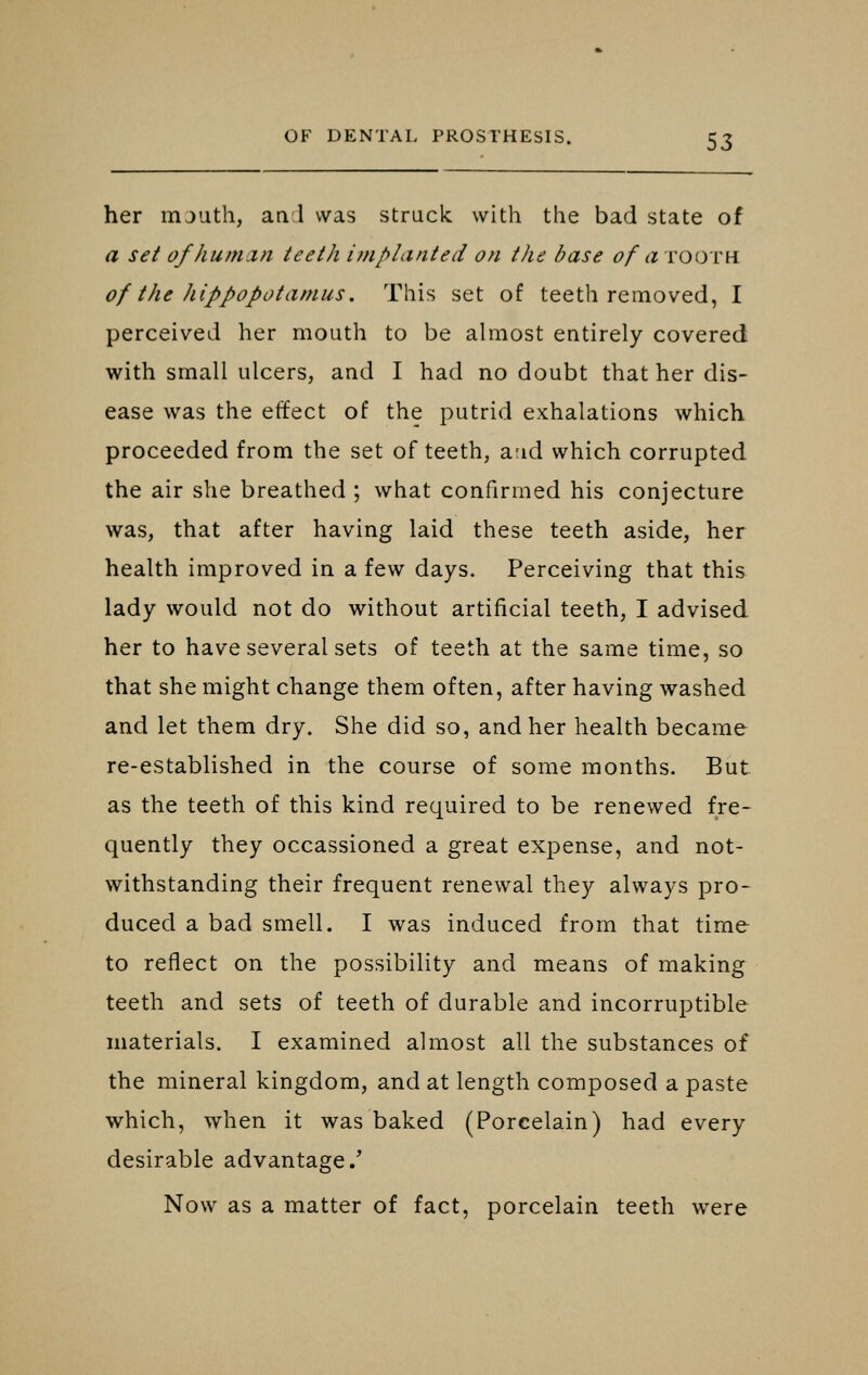 her mjuth, an 1 was struck with the bad state of a set of human teeth implanted on the base of a tooth of the hippopotamus. This set of teeth removed, I perceived her mouth to be almost entirely covered with small ulcers, and I had no doubt that her dis- ease was the effect of the putrid exhalations which proceeded from the set of teeth, a-id which corrupted the air she breathed ; what confirmed his conjecture was, that after having laid these teeth aside, her health improved in a few days. Perceiving that this lady would not do without artificial teeth, I advised her to have several sets of teeth at the same time, so that she might change them often, after having washed and let them dry. She did so, and her health became re-established in the course of some months. But as the teeth of this kind required to be renewed fre- quently they occassioned a great expense, and not- withstanding their frequent renewal they always pro- duced a bad smell. I was induced from that time to reflect on the possibility and means of making teeth and sets of teeth of durable and incorruptible materials. I examined almost all the substances of the mineral kingdom, and at length composed a paste which, when it was baked (Porcelain) had every desirable advantage/ Now as a matter of fact, porcelain teeth were