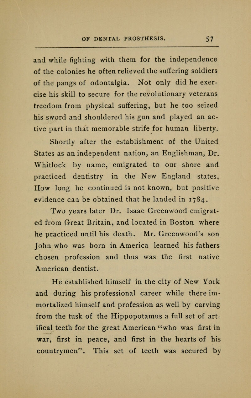 and while fightiag with them for the independence of the colonies he often relieved the suffering soldiers of the pangs of odontalgia. Not only did he exer- cise his skill to secure for the revolutionary veterans freedom from physical suffering, but he too seized his sword and shouldered his gun and played an ac- tive part in that memorable strife for human liberty. Shortly after the establishment of the United States as an independent nation, an Englishman, Dr» Whitlock by name, emigrated to our shore and practiced dentistry in the New England states. How long he continued is not known, but positive evidence can be obtained that he landed in 1784. Two years later Dr. Isaac Greenwood emigrat- ed from G-reat Britain, and located in Boston where he practiced until his death. Mr. Greenwood's son John who was born in America learned his fathers chosen profession and thus was the first native American dentist. He established himself in the city of New Vork and during his professional career while there im- mortalized himself and profession as well by carving from the tusk of the Hippopotamus a full set of art- ifical teeth for the great American who was first in war, first in peace, and first in the hearts of his countrymen. This set of teeth was secured by