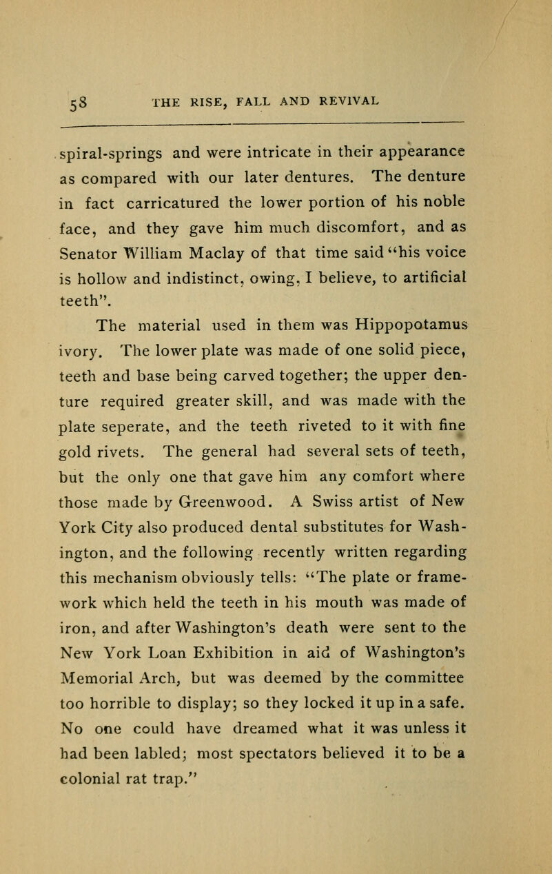 . Spiral-springs and were intricate in their appearance as compared with our later dentures. The denture in fact carricatured the lower portion of his noble face, and they gave him much discomfort, and as Senator William Maclay of that time said his voice is hollow and indistinct, owing, I believe, to artificial teeth. The material used in them was Hippopotamus ivory. The lower plate was made of one solid piece, teeth and base being carved together; the upper den- ture required greater skill, and was made with the plate seperate, and the teeth riveted to it with fine gold rivets. The general had several sets of teeth, but the only one that gave him any comfort where those made by Greenwood. A Swiss artist of New York City also produced dental substitutes for Wash- ington, and the following recently written regarding this mechanism obviously tells: The plate or frame- work which held the teeth in his mouth was made of iron, and after Washington's death were sent to the New York Loan Exhibition in aid of Washington's Memorial Arch, but was deemed by the committee too horrible to display; so they locked it up in a safe. No one could have dreamed what it was unless it had been labled; most spectators believed it to be a colonial rat trap.