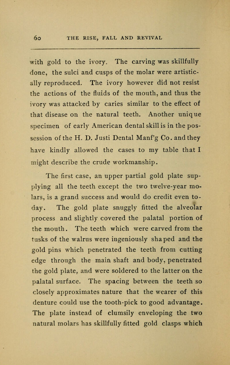 with gold to the ivory. The carving was skillfully done, the sulci and cusps of the molar were artistic- ally reproduced. The ivory however did not resist the actions of the fluids of the mouth, and thus the ivory was attacked by caries similar to the effect of that disease on the natural teeth. Another unique specimen of early American dental skill is in the pos- session of the H. D. Justi Dental Manf'g Co. and they have kindly allowed the cases to my table that I might describe the crude workmanship. The first case, an upper partial gold plate sup- plying all the teeth except the two twelve-year mo- lars, is a grand success and would do credit even to- day. The gold plate snuggly fitted the alveolar process and slightly covered the palatal portion of the mouth. The teeth which were carved from the tusks of the walrus were ingeniously shaped and the gold pins which penetrated the teeth from cutting edge through the main shaft and body, penetrated the gold plate, and were soldered to the latter on the palatal surface. The spacing between the teeth so closely approximates nature that the wearer of this denture could use the tooth-pick to good advantage. The plate instead of clumsily enveloping the two natural molars has skillfully fitted gold clasps which