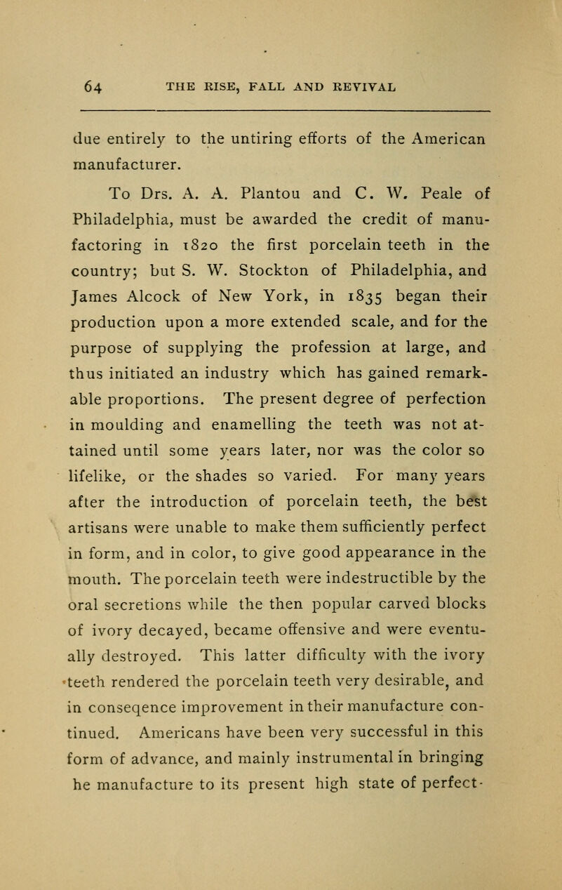 due entirely to the untiring efforts of the American manufacturer. To Drs. A. A. Plantou and C. W. Peale of Philadelphia, must be awarded the credit of manu- factoring in 1820 the first porcelain teeth in the country; but S. W. Stockton of Philadelphia, and James Alcock of New York, in 1835 began their production upon a more extended scale, and for the purpose of supplying the profession at large, and thus initiated an industry which has gained remark- able proportions. The present degree of perfection in moulding and enamelling the teeth was not at- tained until some years later, nor was the color so lifelike, or the shades so varied. For many years after the introduction of porcelain teeth, the b^t artisans were unable to make them sufficiently perfect in form, and in color, to give good appearance in the mouth. The porcelain teeth were indestructible by the oral secretions while the then popular carved blocks of ivory decayed, became offensive and were eventu- ally destroyed. This latter difficulty with the ivory •teeth rendered the porcelain teeth very desirable^ and in conseqence improvement in their manufacture con- tinued. Americans have been very successful in this form of advance, and mainly instrumental in bringing he manufacture to its present high state of perfect-