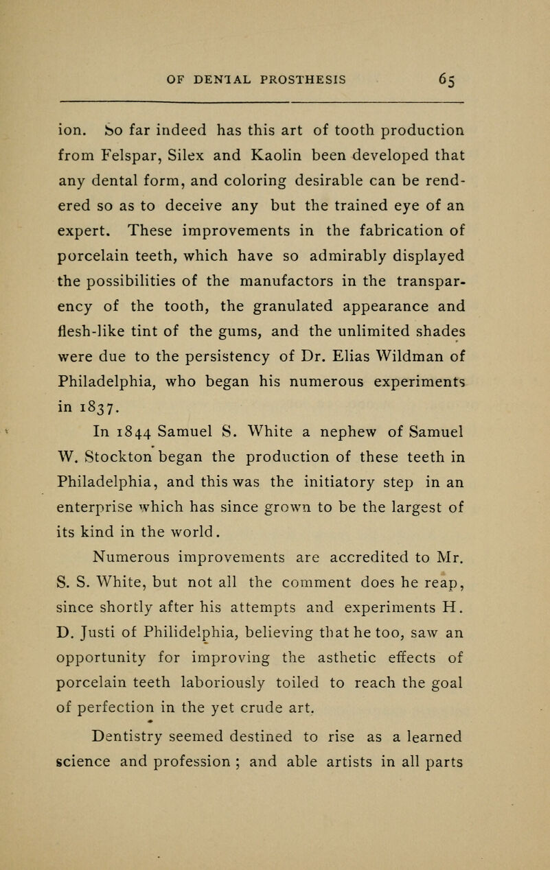 ion. So far indeed has this art of tooth production from Felspar, Silex and Kaolin been developed that any dental form, and coloring desirable can be rend- ered so as to deceive any but the trained eye of an expert. These improvements in the fabrication of porcelain teeth, which have so admirably displayed the possibilities of the manufactors in the transpar- ency of the tooth, the granulated appearance and flesh-like tint of the gums, and the unlimited shades were due to the persistency of Dr. Elias Wildman of Philadelphia, who began his numerous experiments in 1837. In 1844 Samuel S. White a nephew of Samuel W. Stockton began the production of these teeth in Philadelphia, and this was the initiatory step in an enterprise which has since grown to be the largest of its kind in the world. Numerous improvements are accredited to Mr. S. S. White, but not all the comment does he reap, since shortly after his attempts and experiments H. D. Justi of Philidelphia, believing that he too, saw an opportunity for improving the asthetic effects of porcelain teeth laboriously toiled to reach the goal of perfection in the yet crude art. Dentistry seemed destined to rise as a learned science and profession ; and able artists in all parts