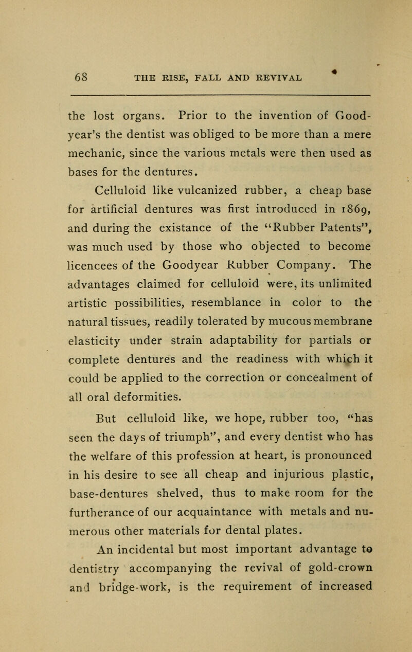 the lost organs. Prior to the invention of Good- year's the dentist was obliged to be more than a mere mechanic, since the various metals were then used as bases for the dentures. Celluloid like vulcanized rubber, a cheap base for artificial dentures was first introduced in 1869, and during the existance of the Rubber Patents, was much used by those who objected to become licencees of the Goodyear Rubber Company. The advantages claimed for celluloid were, its unlimited artistic possibilities, resemblance in color to the natural tissues, readily tolerated by mucous membrane elasticity under strain adaptability for partials or complete dentures and the readiness with which it could be applied to the correction or concealment of all oral deformities. But celluloid like, we hope, rubber too, has seen the days of triumph, and every dentist who has the welfare of this profession at heart, is pronounced in his desire to see all cheap and injurious plastic, base-dentures shelved, thus to make room for the furtherance of our acquaintance with metals and nu- merous other materials for dental plates. An incidental but most important advantage to dentistry accompanying the revival of gold-crown and bridge-work, is the requirement of increased