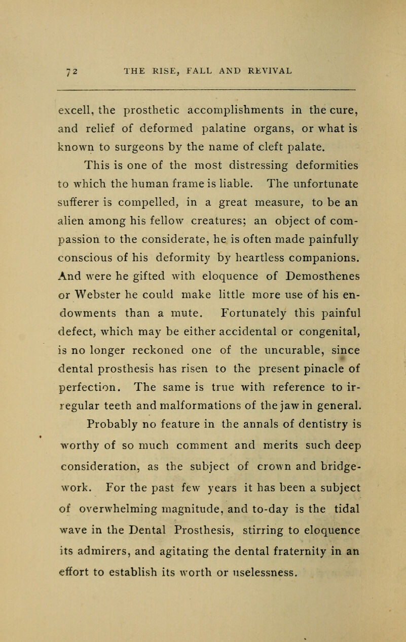 excell, the prosthetic accomplishments in the cure, and relief of deformed palatine organs, or what is known to surgeons by the name of cleft palate. This is one of the most distressing deformities to which the human frame is liable. The unfortunate suiferer is compelled, in a great measure, to be an alien among his fellow creatures; an object of com- passion to the considerate, he is often made painfully conscious of his deformity by heartless companions. And were he gifted with eloquence of Demosthenes or Webster he could make little more use of his en- dowments than a mute. Fortunately this painful defect, which may be either accidental or congenital, is no longer reckoned one of the uncurable, since dental prosthesis has risen to the present pinacle of perfection. The same is true with reference to ir- regular teeth and malformations of the jaw in general. Probably no feature in the annals of dentistry is worthy of so much comment and merits such deep consideration, as the subject of crown and bridge- work. For the past few years it has been a subject of overwhelming magnitude, and to-day is the tidal wave in the Dental Prosthesis, stirring to eloquence its admirers, and agitating the dental fraternity in an effort to establish its worth or uselessness.