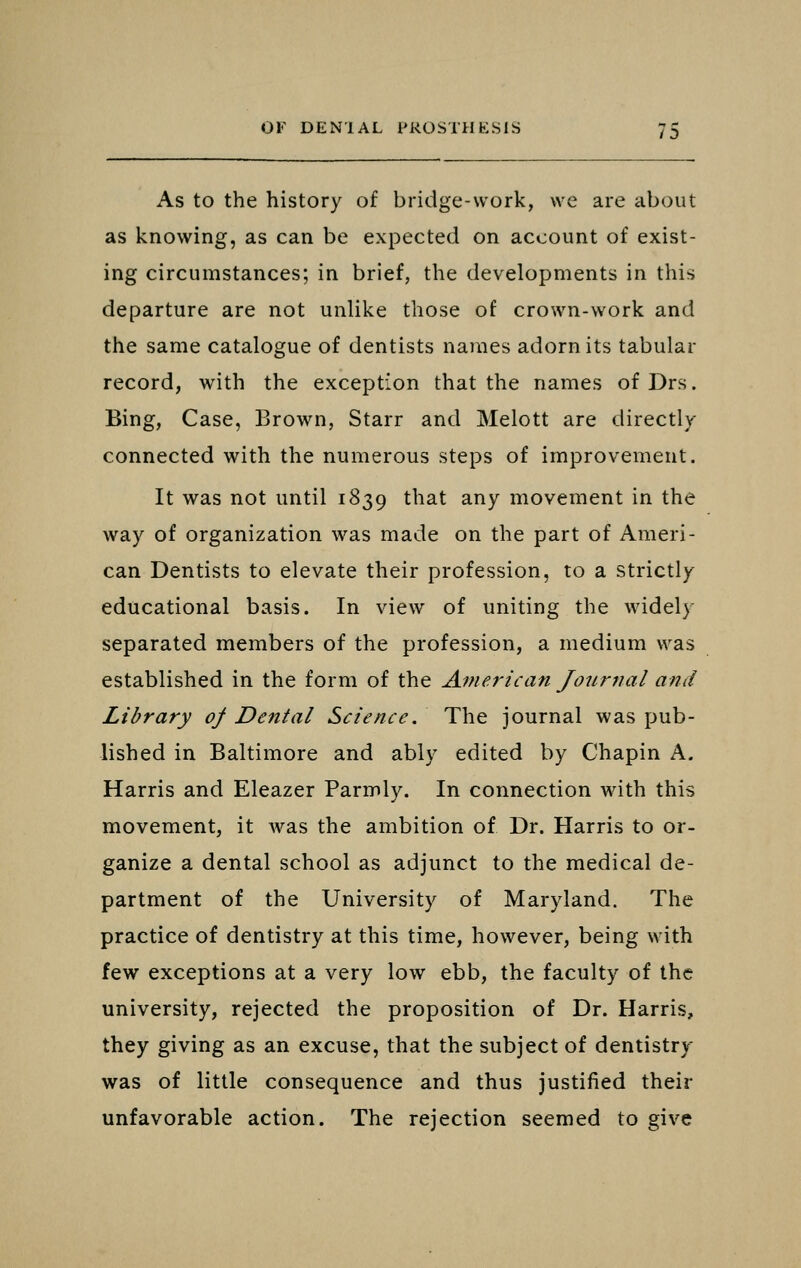 As to the history of bridge-work, we are about as knowing, as can be expected on account of exist- ing circumstances; in brief, the developments in this departure are not unlike those of crown-work and the same catalogue of dentists names adorn its tabular record, with the exception that the names of Drs. Bing, Case, Brown, Starr and Melott are directly- connected with the numerous steps of improvement. It was not until 1839 ^^^^^ ^^7 niovement in the way of organization was made on the part of Ameri- can Dentists to elevate their profession, to a strictly educational basis. In view of uniting the widely separated members of the profession, a medium was established in the form of the American Journal and Library of Dental Science. The journal was pub- lished in Baltimore and ably edited by Chapin A. Harris and Eleazer Parmly. In connection with this movement, it Avas the ambition of Dr. Harris to or- ganize a dental school as adjunct to the medical de- partment of the University of Maryland. The practice of dentistry at this time, however, being with few exceptions at a very low ebb, the faculty of the university, rejected the proposition of Dr. Harris, they giving as an excuse, that the subject of dentistry was of little consequence and thus justified their unfavorable action. The rejection seemed to give