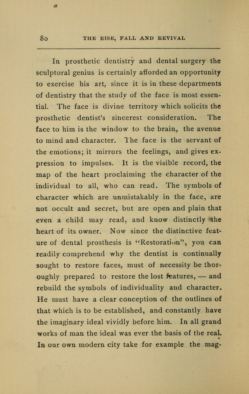 In prosthetic dentistry and dental surgery the sculptoral genius is certainly afforded an opportunity to exercise his art, since it is in these departments of dentistry that the study of the face is most essen- tial. The face is divine territory which solicits the prosthetic dentist's sincerest consideration. The face to him is the window to the brain, the avenue to mind and character. I'he face is the servant of the emotions; it mirrors the feelings, and gives ex- pression to impulses. It is the visible record, the map of the heart proclaiming the character of the individual to all, who can read. The symbols of character which are unmistakably in the face, are not occult and secret, but are open and plain that even a child may read, and know distinctly the heart of its owner. Now since the distinctive feat- ure of dental prosthesis is Restoration, you can readily comprehend why the dentist is continually sought to restore faces, must of necessity be thor- oughly prepared to restore the lost features, — and rebuild the symbols of individuality and character. He must have a clear conception of the outlines of that which is to be established, and constantly have the imaginary ideal vividly before him. In all grand works of man the ideal was ever the basis of the real. In our own modern city take for example the mag-