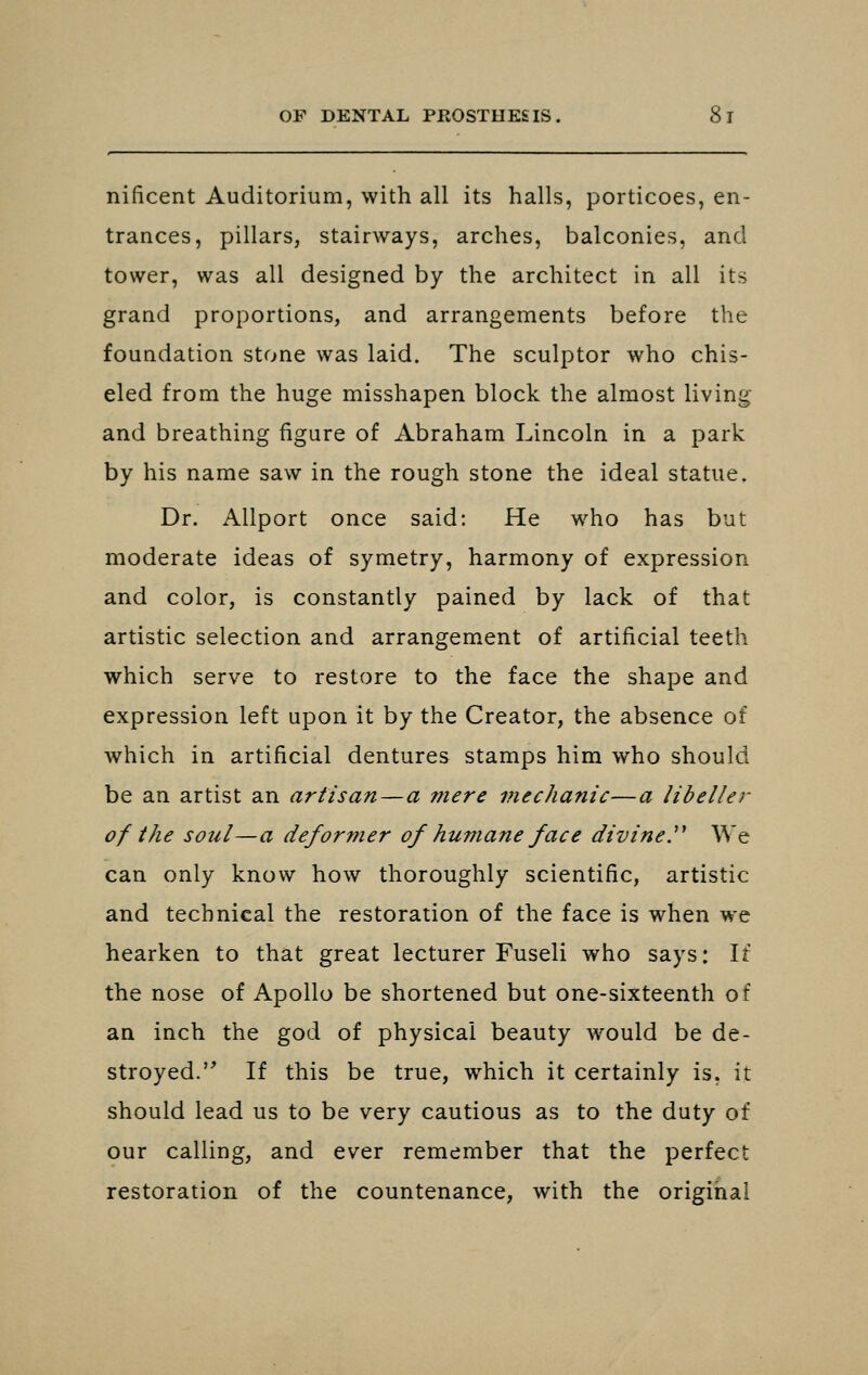 nificent Auditorium, with all its halls, porticoes, en- trances, pillars, stairways, arches, balconies, and tower, was all designed by the architect in all its grand proportions, and arrangements before the foundation stone was laid. The sculptor who chis- eled from the huge misshapen block the almost living and breathing figure of Abraham Lincoln in a park by his name saw in the rough stone the ideal statue. Dr. AUport once said: He who has but moderate ideas of symetry, harmony of expression and color, is constantly pained by lack of that artistic selection and arrangem.ent of artificial teeth which serve to restore to the face the shape and expression left upon it by the Creator, the absence of which in artificial dentures stamps him who should be an artist an artisan — a mere mechanic—a libeller of the soul—a defor7fier of humane face divined We can only know how thoroughly scientific, artistic and technical the restoration of the face is when we hearken to that great lecturer Fuseli who says: It the nose of Apollo be shortened but one-sixteenth of an inch the god of physical beauty would be de- stroyed. If this be true, which it certainly is. it should lead us to be very cautious as to the duty of our calling, and ever remember that the perfect restoration of the countenance, with the original