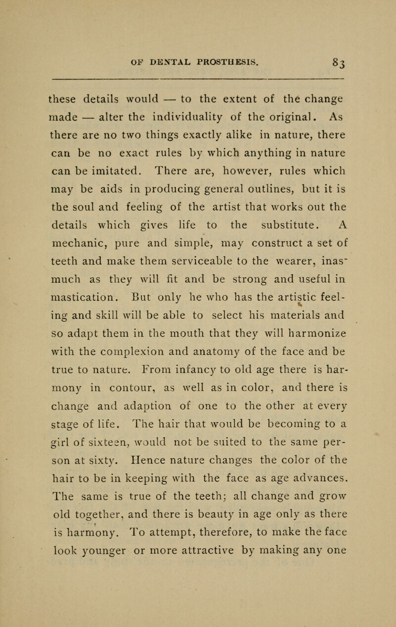 these details would — to the extent of the change made — alter the individuality of the original. As there are no two things exactly alike in nature, there can be no exact rules by which anything in nature can be imitated. There are, however, rules which may be aids in producing general outlines, but it is the soul and feeling of the artist that works out the details which gives life to the substitute. A mechanic, pure and simple, may construct a set of teeth and make them serviceable to the wearer, inas much as they will fit and be strong and useful in mastication. But only he who has the artistic feel- ing and skill will be able to select his materials and so adapt them in the mouth that they will harmonize with the complexion and anatomy of the face and be true to nature. From infancy to old age there is har- mony in contour, as well as in color, and there is change and adaption, of one to the other at every stage of life. The hair that would be becoming to a girl of sixteen, would not be suited to the same per- son at sixty. Hence nature changes the color of the hair to be in keeping with the face as age advances. The same is true of the teeth; all change and grow old together, and there is beauty in age only as there is harmony. To attempt, therefore, to make the face look younger or more attractive by making any one