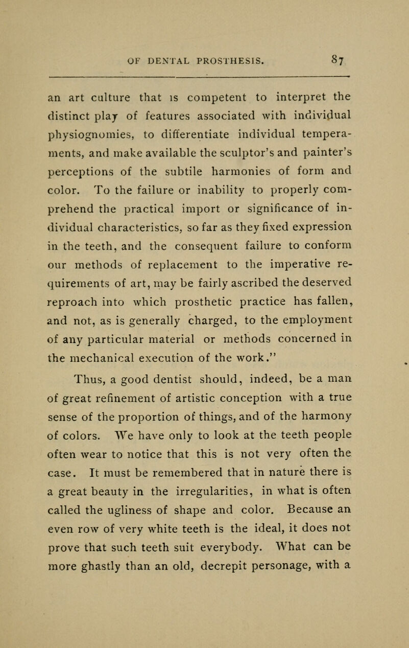 an art culture that is competent to interpret the distinct plaj of features associated with individual physiognomies, to differentiate individual tempera- ments, and make available the sculptor's and painter's perceptions of the subtile harmonies of form and color. To the failure or inability to properly com- prehend the practical import or significance of in- dividual characteristics, so far as they fixed expression in the teeth, and the consequent failure to conform our methods of replacement to the imperative re- quirements of art, may be fairly ascribed the deserved reproach into which prosthetic practice has fallen, and not, as is generally charged, to the employment of any particular material or methods concerned in the mechanical execution of the work. Thus, a good dentist should, indeed, be a man of great refinement of artistic conception with a true sense of the proportion of things, and of the harmony of colors. We have only to look at the teeth people often wear to notice that this is not very often the case. It must be remembered that in nature there is a great beauty in the irregularities, in what is often called the ugliness of shape and color. Because an even row of very white teeth is the ideal, it does not prove that such teeth suit everybody. What can be more ghastly than an old, decrepit personage, with a