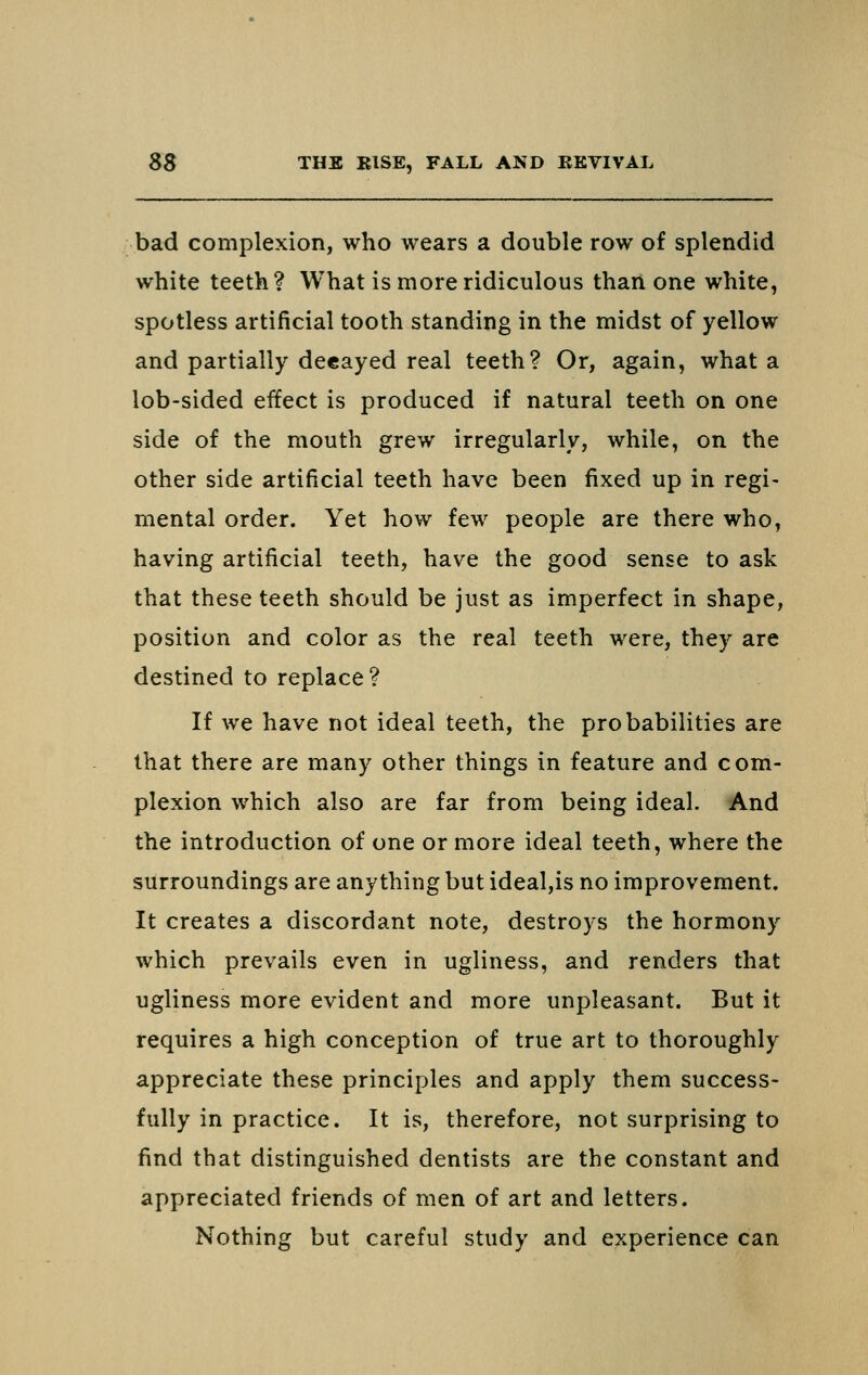 bad complexion, who wears a double row of splendid white teeth ? What is more ridiculous than one white, spotless artificial tooth standing in the midst of yellow and partially decayed real teeth? Or, again, what a lob-sided effect is produced if natural teeth on one side of the mouth grew irregularly, while, on the other side artificial teeth have been fixed up in regi- mental order. Yet how few people are there who, having artificial teeth, have the good sense to ask that these teeth should be just as imperfect in shape, position and color as the real teeth were, they are destined to replace? If we have not ideal teeth, the probabilities are that there are many other things in feature and com- plexion which also are far from being ideal. And the introduction of one or more ideal teeth, where the surroundings are anything but ideal,is no improvement. It creates a discordant note, destroys the hormony which prevails even in ugliness, and renders that ugliness more evident and more unpleasant. But it requires a high conception of true art to thoroughly appreciate these principles and apply them success- fully in practice. It is, therefore, not surprising to find that distinguished dentists are the constant and appreciated friends of men of art and letters. Nothing but careful study and experience can