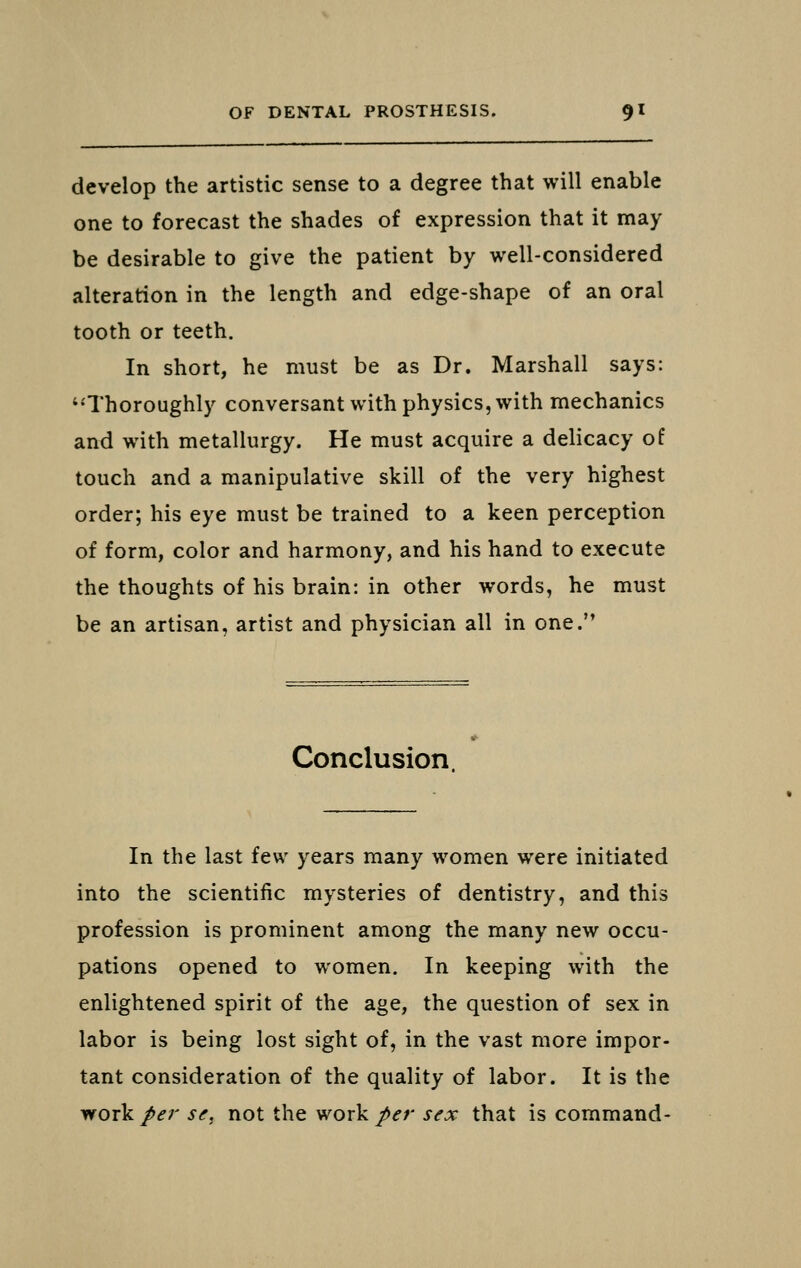 develop the artistic sense to a degree that will enable one to forecast the shades of expression that it may be desirable to give the patient by well-considered alteration in the length and edge-shape of an oral tooth or teeth. In short, he must be as Dr. Marshall says: ''Thoroughly conversant with physics, with mechanics and with metallurgy. He must acquire a delicacy of touch and a manipulative skill of the very highest order; his eye must be trained to a keen perception of form, color and harmony, and his hand to execute the thoughts of his brain: in other words, he must be an artisan, artist and physician all in one.'* Conclusion In the last few years many women were initiated into the scientific mysteries of dentistry, and this profession is prominent among the many new occu- pations opened to women. In keeping with the enlightened spirit of the age, the question of sex in labor is being lost sight of, in the vast more impor- tant consideration of the quality of labor. It is the work per se, not the work per sex that is command-