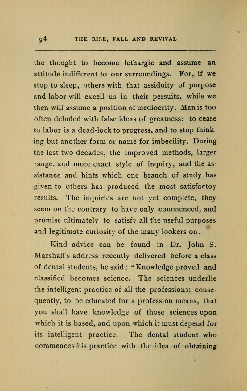 the thought to become lethargic and assume an attitude indifferent to our surroundings. For, if we stop to sleep, others with that assiduity of purpose and labor will excell us in their persuits, while we then will assume a position of mediocrity. Man is too often deluded with false ideas of greatness: to cease to labor is a dead-lock to progress, and to stop think- ing but another form or name for imbecility. During the last two decades, the improved methods, larger range, and more exact style of inquiry, and the as- sistance and hints which one branch of study has given to others has produced the most satisfactoy results. The inquiries are not yet complete, they seem on the contrary to have only commenced, and promise ultimately to satisfy all the useful purposes and legitimate curiosity of the many lookers on. Kind advice can be found in Dr. John S. Marshall's address recently delivered before a class of dental students, he said: Knowledge proved and classified becomes science. The sciences underlie the intelligent practice of all the professions; conse- quently, to be educated for a profession means, that you shall have knowledge of those sciences upon which it is based, and upon which it must depend for its intelligent practice. The dental student who comm-ences his practice with the idea of obtaining