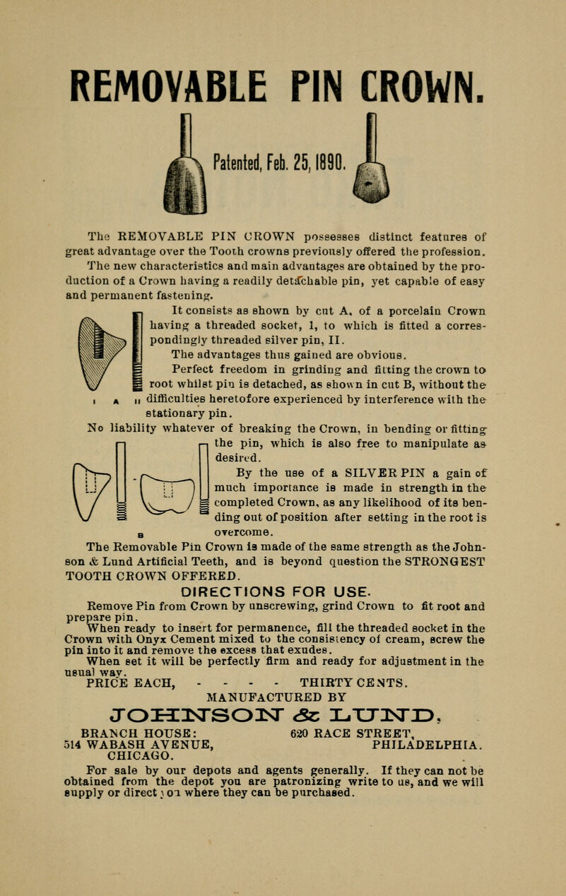 REMOVABLE PIN CROWN. Patented, Feb. 25,1890. The REMOVABLE PIN CROWN possesses distinct features of great advantage over the Tooth crowns previously offered the profession. The new characteristics and main advantages are obtained by the pro- duction of a Crown having a readily detachable pin, yet capable of easy and permanent fastening. It consists as shown by cut A. of a porcelain Crown having a threaded socket, 1, to which is fitted a corres- pondingly threaded silver pin, II. The advantages thus gained are obvious. Perfect freedom in grinding and fitting the crown to I root whilst pin is detached, as shown in cut B, without the I A II difficulties heretofore experienced by interference with the stationary pin. No liability whatever of breaking the Crown, in bending or fitting^ the pin, which is also free to manipulate a* desired. By the use of a SILVER PIN a gain of much importance is made in strength in the ^ completed Crown, as any likelihood of its ben- ding out of position after setting intberootis B overcome. The Removable Pin Crown la made of the same strength as the John- son & Lund Artificial Teeth, and is beyond question the STRONGEST TOOTH CROWN OFFERED. DIRECTIONS FOR USE. Remove Pin from Crown by unscrewing, grind Crown to fit root and prepare pin. When ready to insert for permanence, fill the threaded socket in the Crown with Onyx Cement mixed to the consistency of cream, screw the pin into it and remove the excess that exudes. When set it will be perfectly firm and ready for adjustment in the usual wav. PRICE EACH, .... THIRTY CENTS. MANUFACTURED BY oroHiiDsrsoJsr sz: i-.xjisrx>. 620 RACE STREET, PHILADELPHIA. BRANCH HOUSE: 514 WABASH AVENUE, CHICAGO. For sale by our depots and agents generally. If they can not be obtained from the depot you are patronizing write to us, and we will supply or direct \ oi where they can be purchased.