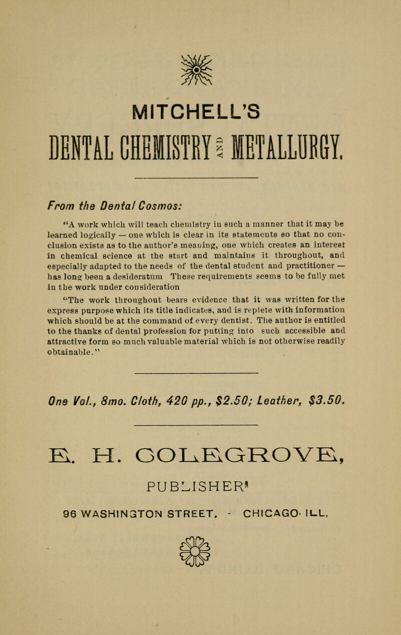 MITCHELL'S DENTAL CHEiSf BY iUETALlDM From the Dental Cosmos: A work which will teach chemistry iu such a manner that it may be learned logically — one which is clear in its statements so that no con- clusion exists as to the author's meaning, one which creates an interest in chemical science at the start and maintains it throughout, and especially adapted to the needs of the dental student and practitioner — has long been a desideratum These requirements seems to be fully met in the work under consideration The work throughout bears evidence that it was written for the express purpose which its title indicates, and is replete with information which should be at the command of every dentist. The author is entitled to the thanks of dental profession for putting into such accessible and attractive form eo much valuable material which is not otherwise readily obtainable.' One Vol., 8mo. Cloih, 420 pp., $2.50; Leather, $3.50. El. H. GOLRQROVK, PUBLISHERS 96 WASHINGTON STREET, - CHICAGO- ILL.