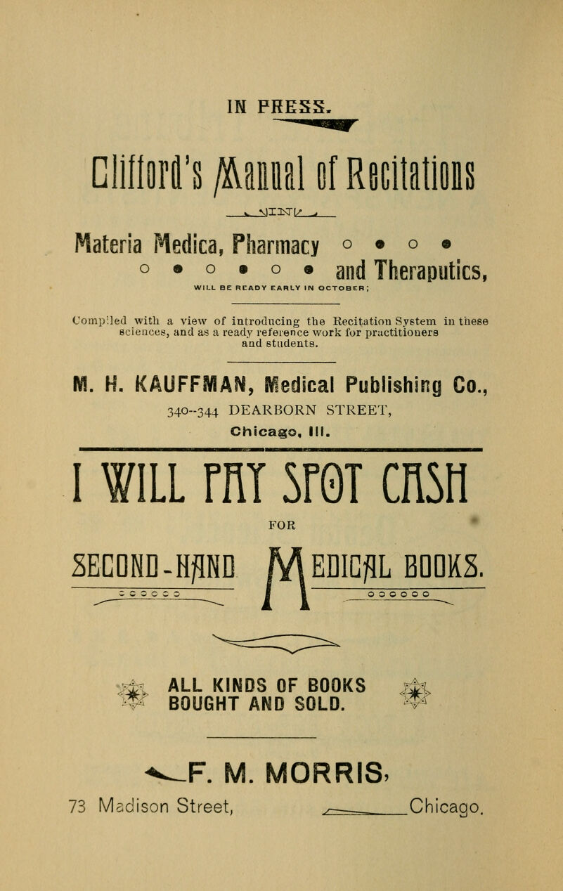 Dllllflrl's ftmA of Recilatlois Materia Medica, Pharmacy o • o • o • o • o • and Theraputics, WILL BE READY EARLY IN OCTOBER; Compiled with a view of introducing the Recitation System in these scieaces, and as a ready reference work for practitioners and students. M. H. KAUFFMAN, iedical Publishing Co., 340--344 DEARBORN STREET, Chicaa;o, IN. 1 WILL rni 5r0T cnsn FOR 2ECDHD-HPD /V\ EDICflL BDDKS. ccooco I 1 000000 :^ ALL KINDS OF BOOKS ?^l BOUGHT AND SOLD. ^^F. M. MORRIS, 73 Madison Street, > Chicago,