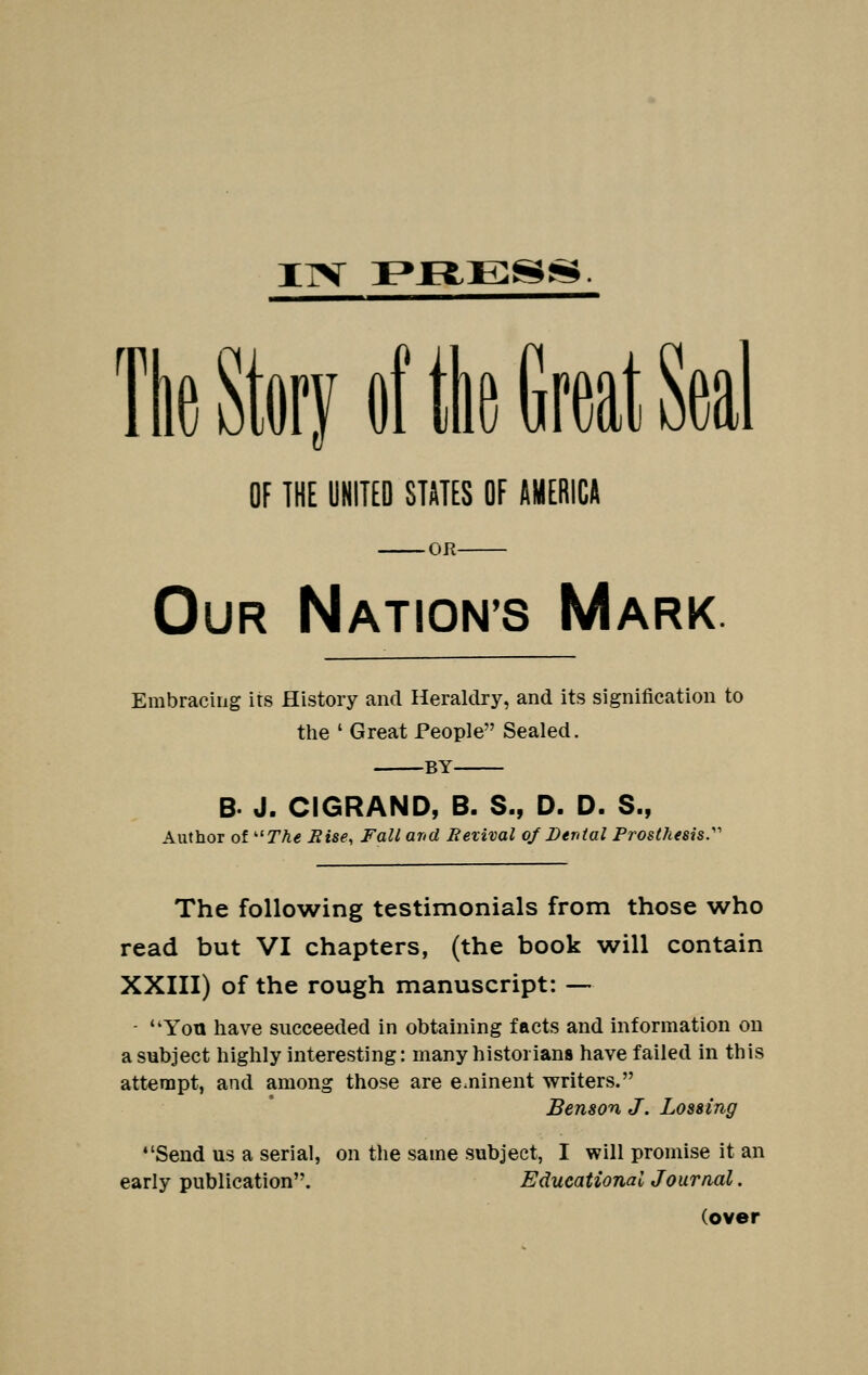 ITV Ff^ESjS*. 'lie Story of tie Great Seal OF THE UNITED STATES OF AMERICA OR Our Nation's Mark. Embracing its History and Heraldry, and its signification to tlie ' Great People Sealed. BY B. J. CIGRAND, B. S., D. D. S., Author of TA€ Bise, Fall arid Revival oj Dtntal Prosthesis.'''' The following testimonials from those who read but VI chapters, (the book will contain XXIII) of the rough manuscript: — ■ **Yoti have succeeded in obtaining facts and information on a subject highly interesting: many historians have failed in this attempt, and among those are e.ninent writers. Benson J. Lossing •'Send us a serial, on the same subject, I will promise it an early publication. Educational Journal. (over