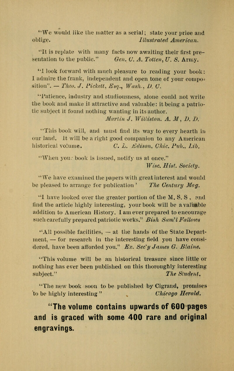 We would like the matter as a serial; state your price and oblige. Illustrated American. It is replate with man}- facts now awaiting their first pre- sentation to the public. Gen, C. A. I'otten, U. S. Army. I look forward with much pleasure to reading your boolv: I admire the frank, independent and open tone of your compo= sition. — Theo. J. Pickett, Esq., Wash., D. C\ Patience, industry and studiousness, alone could not write the booli and make it attractive and valuable: it being a patrio- tic subject it fouiui nothing wanting in its author. Martin J. Williston. A, M, I). I). This book will, and must find its way to every hearth ij) our land. It will be a right good companion to any American historical volume. C. L. MJcUson, (Jhic. Puh,, Lib. When you ■ book is issued, notify us at once. TF/.s'C. Hist. Society.  We have examined the papers with great interest and would be pleased to arrange for publication ' The Uentury Mag. 1 have looked over the greater portion of the M. S. S , pnd find the article highly interesting, your book will be a valuable addition to American History. I am ever prepared to encourage such carefully prepared patriotic works.' Bish Sam'I Fallows All possible facilities, ~ at the hands of the State Depart- ment, — for research in the interesting field you have consi- dered, have been afforded you. Ex. Sec'y James G. Blaine. This volume will be an historical treasure since little or nothing has ever been published on this thoroughly interesting subject. The Student. The new book soon to be published by Cigrand, promises to be highly interesting  , Chicago Herald. ''The volume contains upwards of 600 pages and is graced with some 400 rare and original engravings.