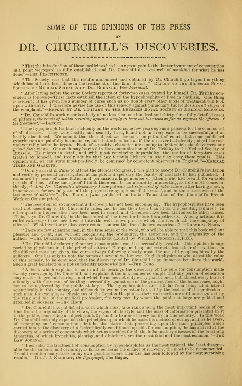 SOME OF THE OPINIONS OF THE PRESS ON DR. CHURCHILL'S DISCOVERIES.  That the introduction of these medicines has been a great gain to the better treatment of consumption IS a point we regard as fully established, and Dr. Churchill deserves well of mankind for what he has done.—The Practitioner. The Society sees that the results announcfd and obtained by Dr. Churchill go beyond anything which has hitherto been done in the treatment of this fatal disease.—Report to the Brussels Royal Society of Medical Sciences by Dr. Bougaed, Vice-President. After laying before tlie same Society reports of forty-two cases treated by himself, Dr. Tirifahy con- cluded as follows :—These facts establish the action of the hyj>ophosphite of lime in jihthisis. One thing is evident; it has given me a number of cures such as no doubt every other mode of treatment will look upon with envy. I therefore advise the use of this remedy against pulmonary tubei'culosis tre all striges of the complaint.—Keport by Dr. Tirifahy to the Brussels Royal Society of Medical Sciences.  Dr. Churchill's woi'k records a body of no less than one hundred and thirty-three fully detailed cases of phthisis, the rexu/t of which, certainly appears amply to bear out hi,s views so fur as regards the efficacy vf tlie treatment.—LANCET.  Tlie hj'jiophc.siihites burst suddenly on the world some few years ago as a panacea for the commonest of all diseases. They were hastily and scantily tried, found not in every case to be successful, and as hastily abandoned. We submit that the subject was far too soon put out of court, that some published experiments are painfully inconchisive, and tliat others look as if the observer had already judged the case unfavourably before he began. Facts of a positive cliaracter are coming to light which should correct our prima flicit views. One such may be cited in the communication of Dr. Tirifahy to the >Iedical Society of Brussels. He relates in detail, and with most convincing impartiality, the results of forty-two cases treated by himself, and freely admits that any formula hitherto in use may envy these results. This opinion will, we can state most positively, be contirmed by competent observers in England.—Medical Tlmes and Gazette.  On my arri\-al in Paris to attend the Medical Congress, I was glad to accept Dr. Churchill's invitation and verify by personal investigation at his public dispensary the reality of the facts he had published. I examined by means of auscultation and percussion a large number of jiatients who had been ill for variable periods of time. After such proof I think there can be no absurdity in asserting, as I do most conscien- tiously, that at Dr. Churchill s dispensurt/ I saw patients entireli/ cured of tuberculosis, after having shown, in some cases for several years, all the progressive symptoms of the sfcw'l, and in some cases even of the liTst stage of phthixn:.—Dr. Fedeli (who published au iLaliau Translation of Dr. Churchill's French ■\Vork on Consumption).  The reception of so important a discovery has not been encouraging, The hypophosphites h&ve been used not according to Dr. Churchill's rules, and he has then been biamed for the resulting failures! In other quarters his remedies have been used in secret, and the cures liave been attributed to other causes. ' This,' says Dr. ChurcliiU, ' is the last ordeal of the inventor before his apotheosis. Among artisans it is called rattetu'yij; in science it constitutes the well-known process which the French call the conspiracy of silence.' What inventor or discoverer cannot confirm this from his own experience?—Chemical News.  There are few scientific men, in the true sense of the word, who will be able to read this book without pleasure and profit, and without recognizing the profundity, the acutcness, and the originality of tiio author.—The Quarterly Journal of Science (Edited by William Crookes, F.R.S.). Dr. Churchill declares pulmonary consumption can be successfully treated. Tliis opinion is sup- ported by physicians in all the principal cities of Europe, and copious extracts from their observations on the different cases are given, the cures always following closi ly upon tlie use of liypophospliites by the sufferers. One lias only to note the names of seveial well-known English physicians who attest the value of this remedy, to be convinced that the discovery of Dr. Churchill is an immense benefit to the world. Such a great benefaction is not sufficiently acknowledged.—The Echo. A book which explains to us in all its bearings the discovery of the cure for consumption made twenty yiars ago by Dr. Churchill, and explains it too in a manner so simple that any person of education may master its general bearings, and which furnislies not only every practitioner, but almost every liead of a family, with the means of battling successfully against one of the greatest foes of the human race, ought not to be neglected by the jmblic at large. 'The hypojihosiiliites are still far from being administered .scientifically in this country, and although known and constantly used by the leaders of the ]irofessi(ni— such men, for example, as l-hysicians of tlie London Hosiiital.s—their real merits are still unrecognized by the rank and file of the medical profession, the very men by whom the public at large are guided and attended in sickness.—Thk Hoor. Dr. Churcliill has )iublished a work which must take rank among the most imjiortant books of our time from the originality r)f its views, the vigour of its style, and the mass of information presented in it to thi', inil>lic, concerning a sutiject painfully familiar to almost every family in this country. In this work Dr. Churchill not only expounds the princiiilcs u]pon which he bases his method of curing, and, as he avers, of 'st:imi)iiig out' consumption; but he also states that, ]irocee(ling upon the same principles which carried him to the discovery of a 'scientifically conditioiieil sjiecillc for consumption,' he has arrived at the discovery of a .series of compounds wliich act as specifics for all the inflammatory diseases of tlie breathing apjiaratus, of which bronchitis, pleurisy, and diphtheria are the most fatal and the most common.—Thh Law Journal.  I consider the treatment of consumption by liypophospliites as the most rational, the least disagree- able for tlie sufferer, and certainly, as far as concci iis the chance of recovery, the most to be reconinicnded. I could mention many cases in my own practice wliere their use has been followed by the most surprising results.—Dr. J. J. Kkkbisht, Ue I'ijdspiegel, The Hague.