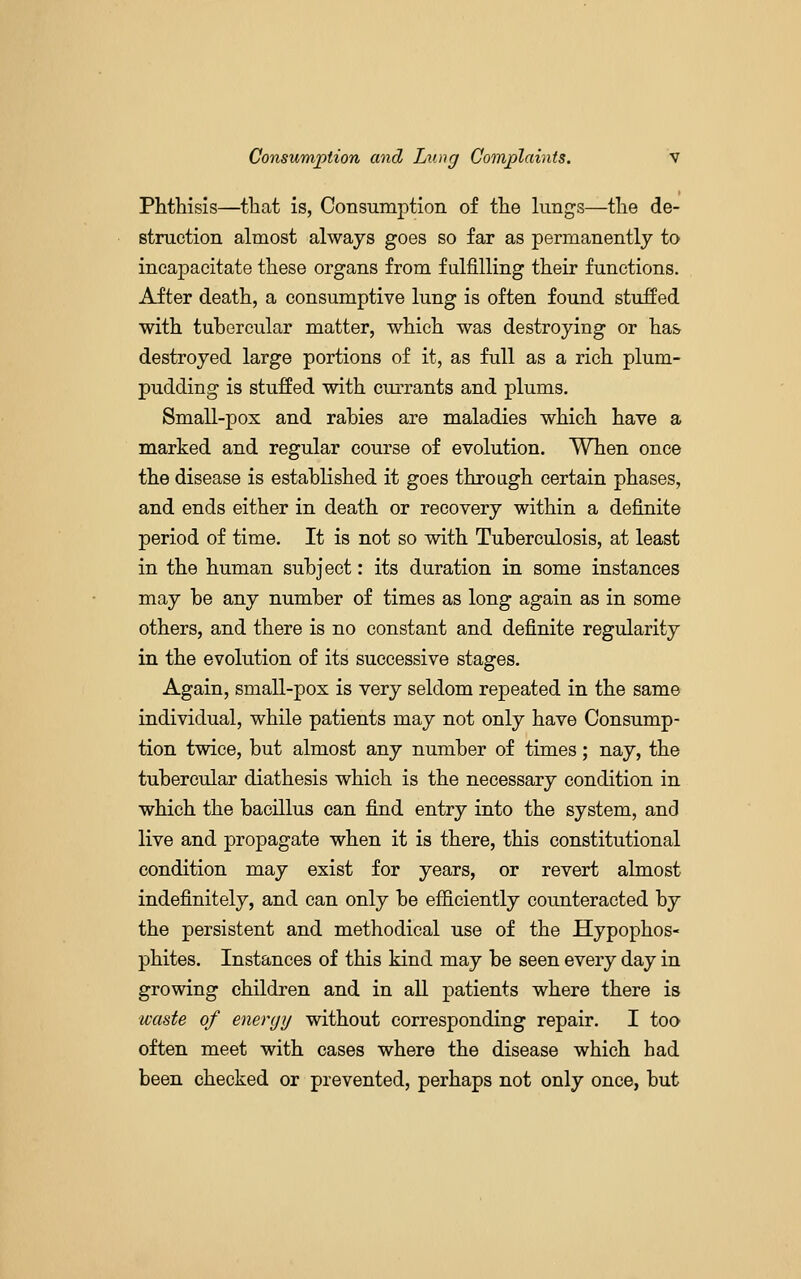Phthisis—that is, Consumption of the lungs—the de- struction almost always goes so far as permanently to incapacitate these organs from fulfilling their functions. After death, a consumptive lung is often found stuffed with tuhercular matter, which was destroying or has destroyed large portions of it, as full as a rich plum- pudding is stuffed with currants and plums. Small-pox and rabies are maladies which have a marked and regular course of evolution. When once the disease is established it goes through certain phases, and ends either in death or recovery within a definite period of time. It is not so vdth Tuberculosis, at least in the human subject: its duration in some instances may be any number of times as long again as in some others, and there is no constant and definite regularity in the evolution of its successive stages. Again, small-pox is very seldom repeated in the same individual, while patients may not only have Consump- tion twice, but almost any number of times; nay, the tubercular diathesis which is the necessary condition in which the bacillus can find entry into the system, and live and propagate when it is there, this constitutional condition may exist for years, or revert almost indefinitely, and can only be efficiently counteracted by the persistent and methodical use of the Hypophos- phites. Instances of this kind may be seen every day in growing children and in all patients where there is ■waste of energy without corresponding repair. I too often meet with cases where the disease which had been checked or prevented, perhaps not only once, but