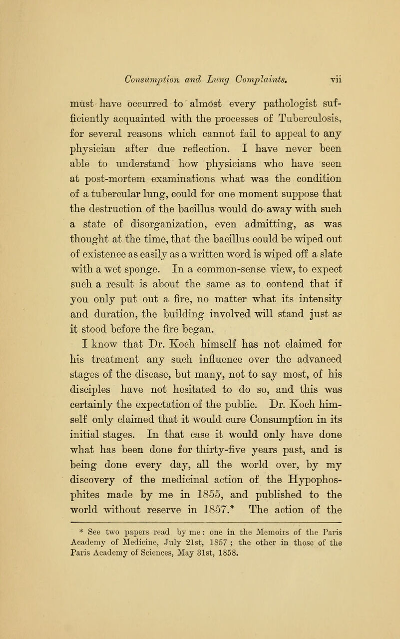must liave occurred to almost every pathologist suf- ficiently acquainted with the processes of Tuberculosis, for several reasons which cannot fail to appeal to any physician after due reflection. I have never been able to understand how physicians who have seen at post-mortem examinations what was the condition of a tubercular lung, could for one moment suppose that the destruction of the bacillus would do away with such a state of disorganization, even admitting, as was thought at the time, that the bacillus could be wiped out of existence as easily as a written word is wiped off a slate with a wet sponge. In a common-sense view, to expect such a result is about the same as to contend that if you only put out a fire, no matter what its intensity and duration, the building involved will stand just as it stood before the fire began. I know that Dr. Koch himself has not claimed for his treatment any such influence over the advanced stages of the disease, but many, not to say most, of his disciples have not hesitated to do so, and this was certainly the expectation of the public. Dr. Koch him- self only claimed that it would cure Consumption in its initial stages. In that case it would only have done what has been done for thirty-five years past, and is being done every day, all the world over, by my discovery of the medicinal action of the Hypophos- phites made by me in 1855, and published to the world without reserve in 1857.* The action of the * See two papers read by me: one in the Memoiis of the Paris Academy of Medicine, July 21st, 1857 ; the other in those of the Paris Academy of Sciences, May 31st, 1858.
