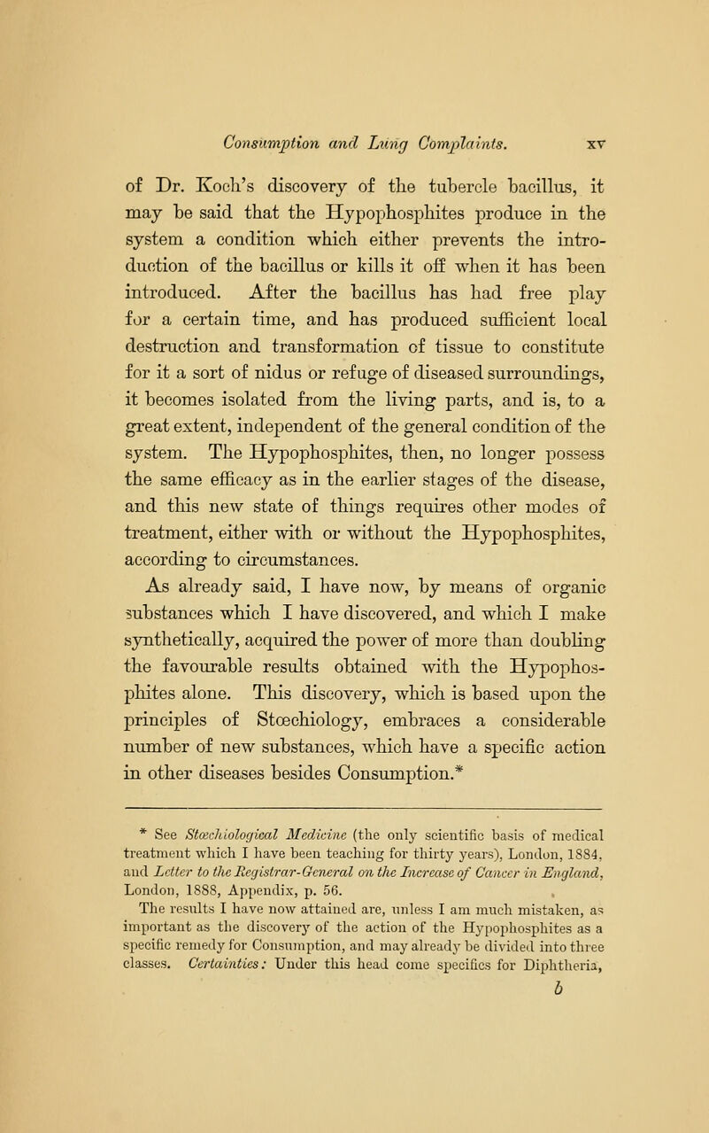 of Dr. Kocli's discovery of the tubercle bacillus, it may be said that the Hjpophosphites produce in the system a condition which either prevents the intro- duction of the bacillus or kills it off when it has been introduced. After the bacillus has had free play for a certain time, and has produced sufficient local destruction and transformation of tissue to constitute for it a sort of nidus or refuge of diseased surroundings, it becomes isolated from the living parts, and is, to a great extent, independent of the general condition of the system. The Hypophosphites, then, no longer possess the same efScacy as in the earlier stages of the disease, and this new state of things requu-es other modes of treatment, either with or without the Hypophosphites, according to circumstances. As already said, I have now, by means of organic substances which I have discovered, and which I make synthetically, acquired the power of more than doubling the favourable results obtained with the Hypophos- phites alone. This discovery, which is based upon the principles of Stoechiology, embraces a considerable number of new substances, which have a sjpecific action in other diseases besides Consumption.* * See Stcecliiological Medicine (the only scientific basis of medical treatment which I have been teaching for thirty years), London, 1884, and Letter to the Registrar-General on the Increase of Cancer in England, London, 1888, Appendix, p. 56. The resnlts I have now attained are, unless I am much mistaken, as important as the discovery of the action of the Hypophosphites as a specific remedy for Consumption, and may already be divided into three classes. Certainties: Under this head come specifics for Diphtheria, b