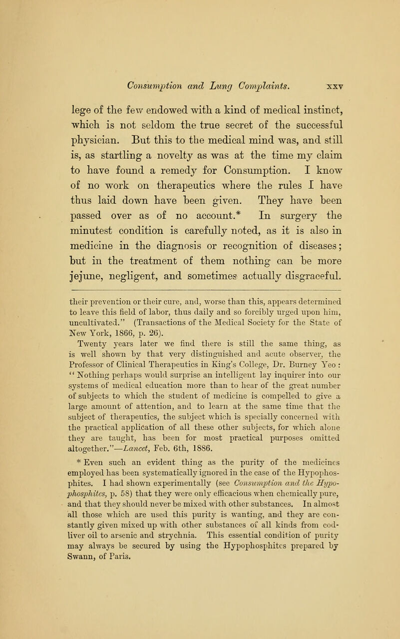 lege of the few endowed with a kind of medical instinct, which is not seldom the true secret of the successful physician. But this to the medical mind was, and still is, as startling a novelty as was at the time my claim to have found a remedy for Consumption. I know of no work on therapeutics where the rules I have thus laid down have been given. They have been passed over as of no account.* In surgery the minutest condition is carefully noted, as it is also in medicine in the diagnosis or recognition of diseases; but in the treatment of them nothing can be more jejune, negligent, and sometimes actually disgraceful. tlieir i^revention or their cure, and, Avorse than this, appears determined to leave tliis field of labor, thus daily and so forcibly urged upon him, uncultivated. (Transactions of the Medical Society for the State of New York, 1866, p. 26). Twenty years later we find there is still the same thing, as is well shown by that very distinguished and acute observer, the Professor of Clinical Therapeutics in King's College, Dr. Burney Yeo : '' ^Nothing perhaps would surprise an intelligent lay inquirer into our systems of medical education more than to hear of the gi-eat number of subjects to which the student of medicine is compelled to give a large amount of attention, and to learn at the same time that the subject of therapeutics, the subject Avhich is specially concerned with the practical application of all these other subjects, for which alone they are taught, has been for most practical purposes omitted altogether.—Lancet, Feb. 6th, 1886. * Even such an evident thing as the purity of the medicines employed has been systematically ignored in the case of the Hypophos- phites. I had shown experimentally (see ConsumjJtmi and the Hypo- phospliitcs, p. 68) that they were only efficacious when chemically pure, and that they should never be mixed with other substances. In almost all those which are used this puritj' is wanting, and they are con- stantly given mixed up with other substances of all kinds from cod- liver oil to arsenic and strychnia. This essential condition of purity may alwaj's be secured by using the Hypophosphitcs prepared by Swann, of Paris.