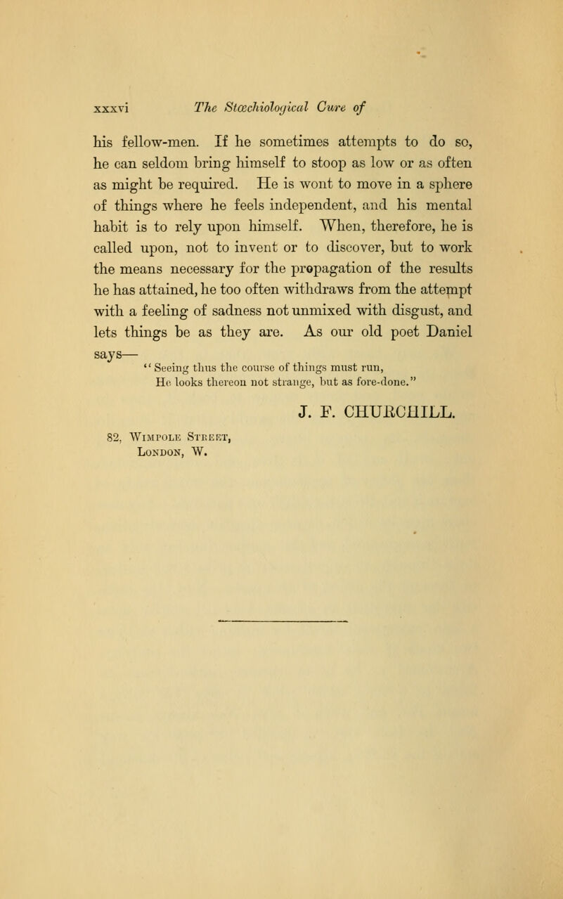 his fellow-men. If he sometimes attempts to do so, he can seldom bring himself to stoop as low or as often as might be required. He is wont to move in a sphere of things where he feels independent, and his mental habit is to rely upon himself. When, therefore, he is called upon, not to invent or to discover, but to work the means necessary for the propagation of the results he has attained, he too often withdraws from the attempt with a feeling of sadness not unmixed with disgust, and lets things be as they are. As our old poet Daniel says—  Seeing thus the course of things must run, Ho looks thereon not strange, but as fore-done. J. F. CHUECniLL. 82, WiMPOLK Strekt, London, W.