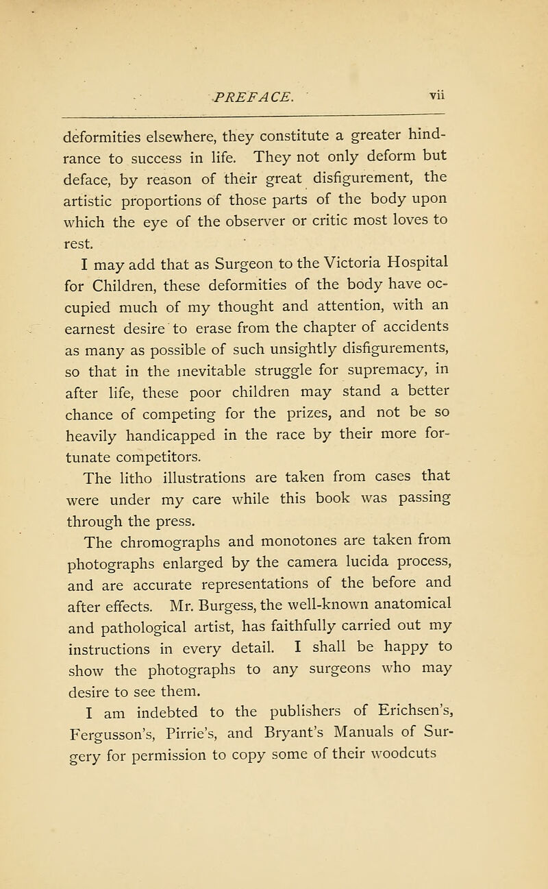 deformities elsewhere, they constitute a greater hind- rance to success in life. They not only deform but deface, by reason of their great disfigurement, the artistic proportions of those parts of the body upon which the eye of the observer or critic most loves to rest. I may add that as Surgeon to the Victoria Hospital for Children, these deformities of the body have oc- cupied much of my thought and attention, with an earnest desire to erase from the chapter of accidents as many as possible of such unsightly disfigurements, so that in the mevitable struggle for supremacy, in after life, these poor children may stand a better chance of competing for the prizes, and not be so heavily handicapped in the race by their more for- tunate competitors. The litho illustrations are taken from cases that were under my care while this book was passing through the press. The chromographs and monotones are taken from photographs enlarged by the camera lucida process, and are accurate representations of the before and after effects. Mr. Burgess, the well-known anatomical and pathological artist, has faithfully carried out my instructions in every detail. I shall be happy to show the photographs to any surgeons who may desire to see them. I am indebted to the publishers of Erichsen's, Fergusson's, Pirrie's, and Bryant's Manuals of Sur- gery for permission to copy some of their woodcuts