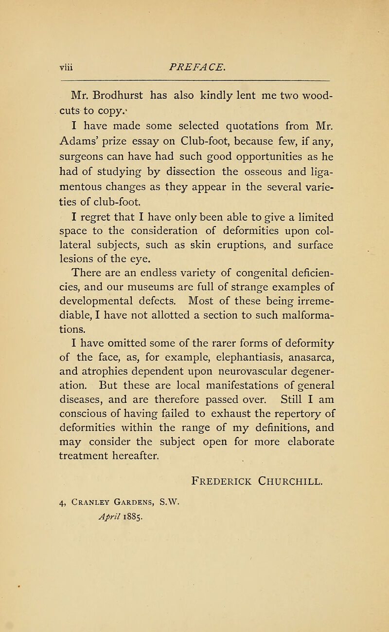 Mr. Brodhurst has also kindly lent me two wood- cuts to copy.' I have made some selected quotations from Mr. Adams' prize essay on Club-foot, because few, if any, surgeons can have had such good opportunities as he had of studying by dissection the osseous and liga- mentous changes as they appear in the several varie- ties of club-foot. I regret that I have only been able to give a limited space to the consideration of deformities upon col- lateral subjects, such as skin eruptions, and surface lesions of the eye. There are an endless variety of congenital deficien- cies, and our museums are full of strange examples of developmental defects. Most of these being irreme- diable, I have not allotted a section to such malforma- tions. I have omitted some of the rarer forms of deformity of the face, as, for example, elephantiasis, anasarca, and atrophies dependent upon neurovascular degener- ation. But these are local manifestations of general diseases, and are therefore passed over. Still I am conscious of having failed to exhaust the repertory of deformities within the range of my definitions, and may consider the subject open for more elaborate treatment hereafter. Frederick Churchill. 4, Cranley Gardens, S.W. April 1885.