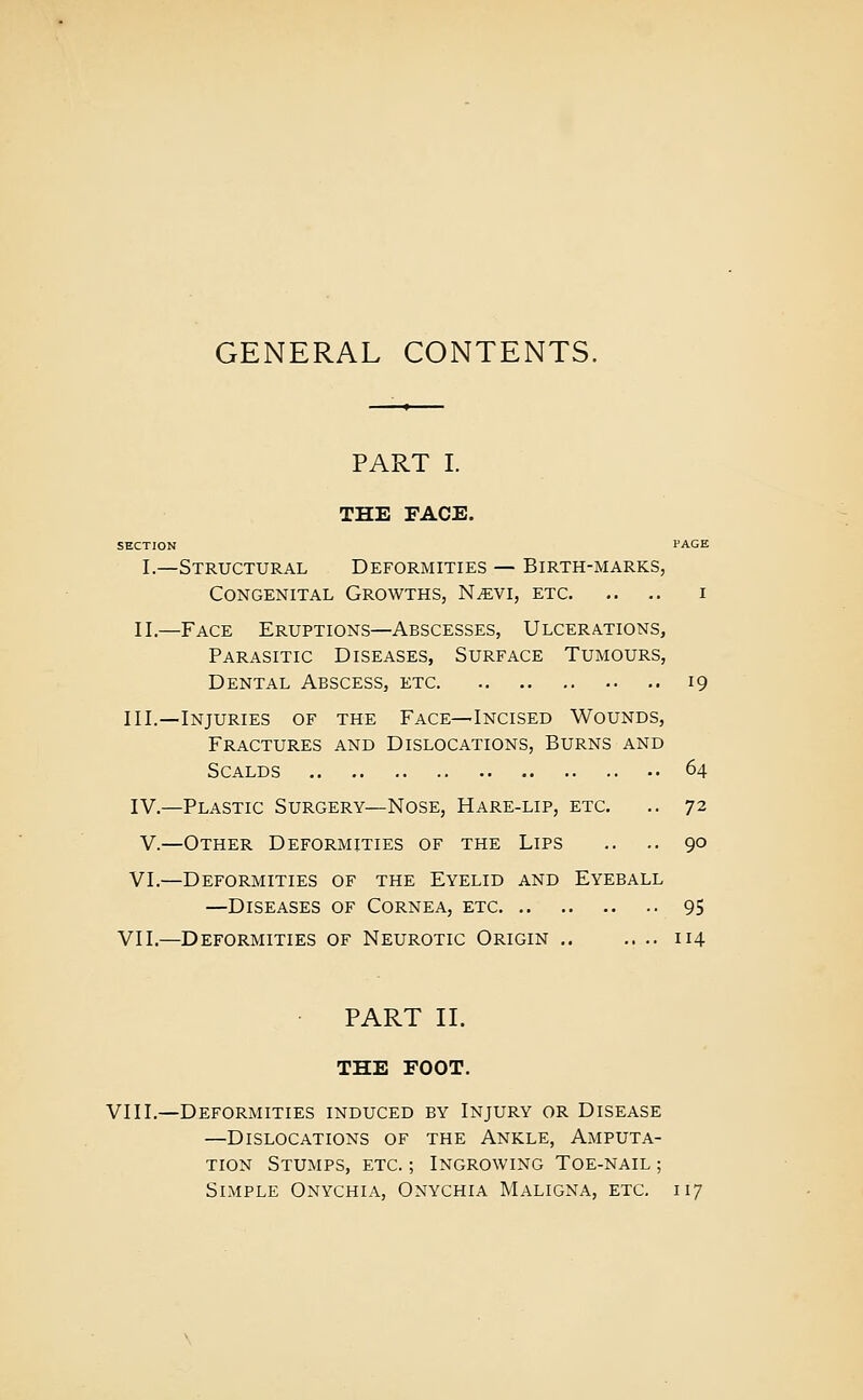 GENERAL CONTENTS. PART I. THE FACE. SECTION PAGE I.—Structural Deformities — Birth-marks, Congenital Growths, N^vi, etc i II.—Face Eruptions—Abscesses, Ulcerations, Parasitic Diseases, Surface Tumours, Dental Abscess, etc 19 III.—Injuries of the Face—Incised Wounds, Fractures and Dislocations, Burns and Scalds 64 IV.—Plastic Surgery—Nose, Hare-lip, etc. .. 72 V.—Other Deformities of the Lips .. .. 90 VI.—Deformities of the Eyelid and Eyeball —Diseases of Cornea, etc 95 VII.—Deformities of Neurotic Origin 114 ■ PART II. THE FOOT. VIII.—Deformities induced by Injury or Disease —Dislocations of the Ankle, Amputa- tion Stumps, etc. ; Ingrowing Toe-nail ; Simple Onychia, Onychia Maligna, etc, 117