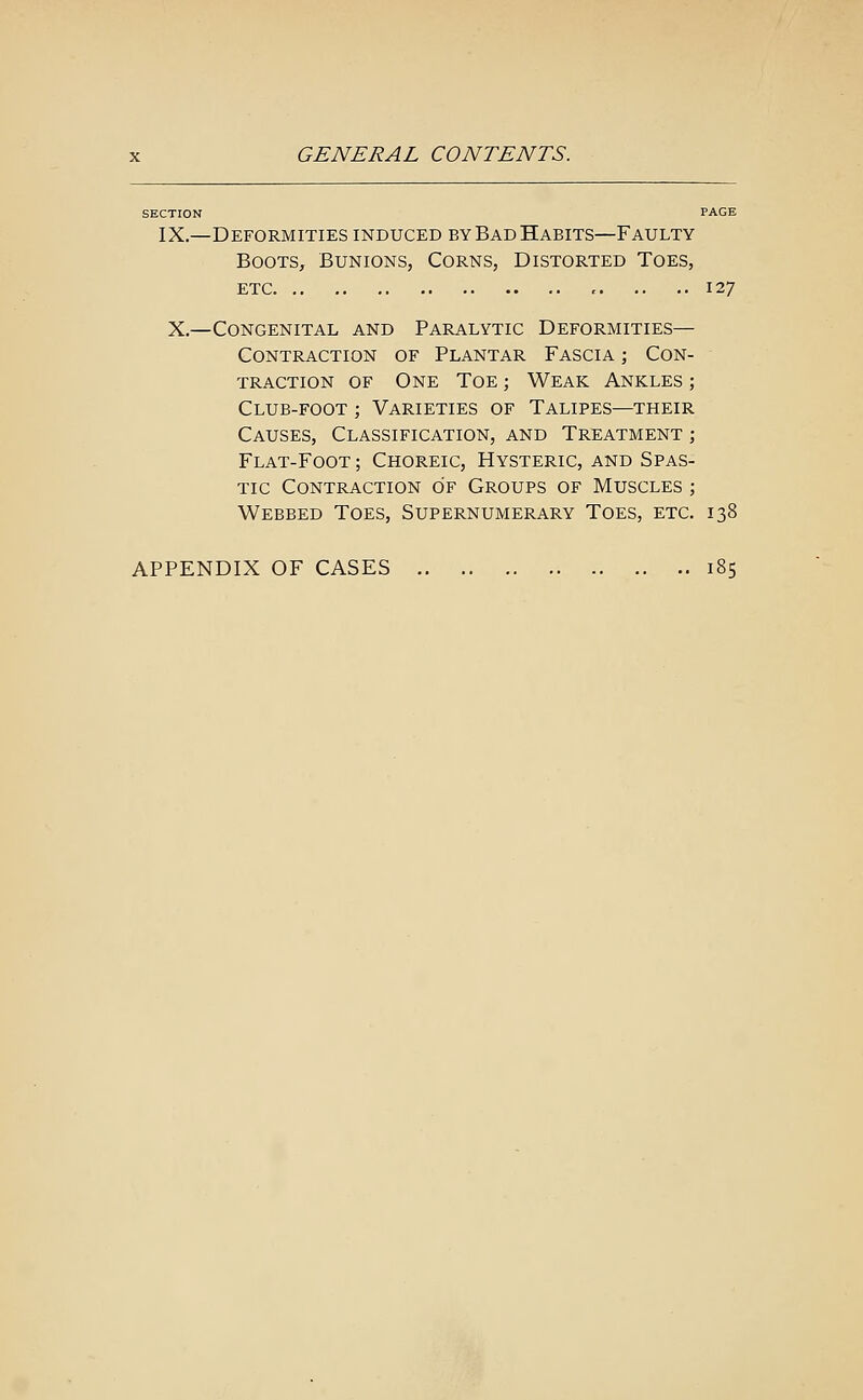 SECTION PAGE IX.—Deformities induced by Bad Habits—Faulty Boots, Bunions, Corns, Distorted Toes, etc 127 X.—Congenital and Paralytic Deformities— Contraction of Plantar Fascia ; Con- traction of One Toe ; Weak Ankles ; Club-foot ; Varieties of Talipes—their Causes, Classification, and Treatment ; Flat-Foot ; Choreic, Hysteric, and Spas- tic Contraction of Groups of Muscles ; Webbed Toes, Supernumerary Toes, etc. 138