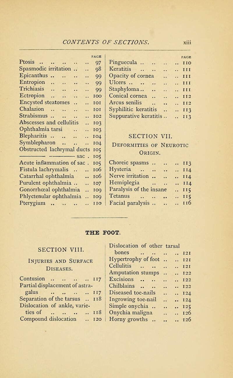 PAGE Ptosis 97 Spasmodic irritation ,. .. 98 Epicanthus 99 Entropion 99 Trichiasis 99 Ectropion 100 Encysted steatomes ., .. loi Chalazion loi Strabismus 102 Abscesses and cellulitis .. 103 Ophthalmia tarsi .. .. 103 Blepharitis 104 Symblepharon 104 Obstructed lachrymal ducts 105 sac . 105 Acute inflammation of sac . 105 Fistula lachrymalis .. .. 106 Catarrhal ophthalmia .. 106 Purulent ophthalmia .. .. 107 Gonorrhoeal ophthalmia .. 109 Phlyctenular ophthalmia .. 109 Pterygium no PAGE Pinguecula no Keratitis in Opacity of cornea .. .. in Ulcers Ill Staphyloma in Conical cornea 112 Arcus senihs 112 Syphilitic keratitis .. .. 113 Suppurative keratitis .. .. 113 SECTION VII. Deformities of Neurotic Origin, Choreic spasms 113 Hysteria 114 Nerve irritation 114 Hemiplegia 114 Paralysis of the insane .. 115 Tetanus 115 Facial paralysis .. .. .. 116 THE FOOT. SECTION VIII. Injuries and Surface Diseases. Contusion 117 Partial displacement of astra- galus 117 Separation of the tarsus .. 118 Dislocation of ankle, varie- ties of 118 Compound dislocation .. 120 Dislocation of other tarsal bones Hypertrophy of foot Cellulitis Amputation stumps Excisions Chilblains .. Diseased toe-nails Ingrowing toe-nail Simple onychia .. Onychia maligna Horny growths ., 121 121 121 122 122 122 124 124 125 126 126